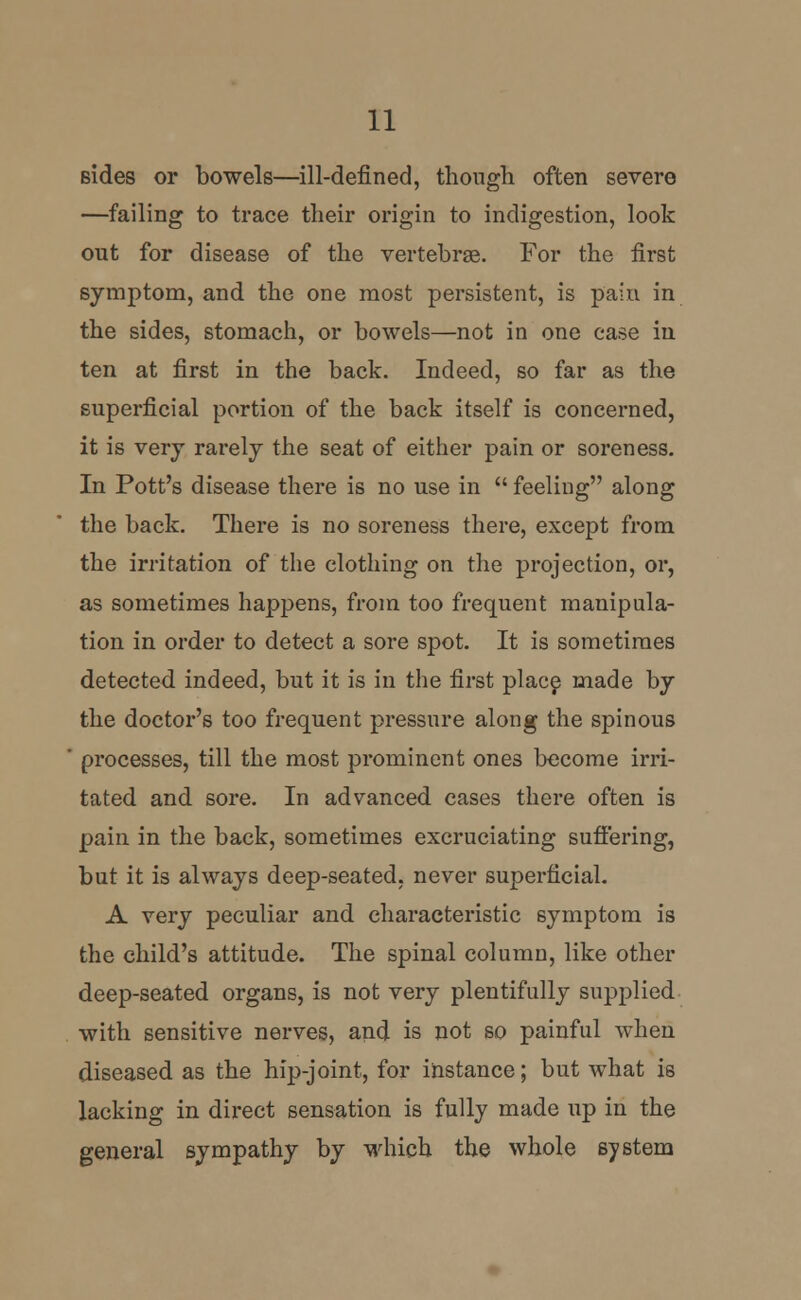 sides or bowels—ill-defined, though often severe —failing to trace their origin to indigestion, look out for disease of the vertebrae. For the first symptom, and the one most persistent, is pain in the sides, stomach, or bowels—not in one ease in ten at first in the back. Indeed, so far as the superficial portion of the back itself is concerned, it is very rarely the seat of either pain or soreness. In Pott's disease there is no use in  feeling along the back. There is no soreness there, except from the irritation of the clothing on the projection, or, as sometimes happens, from too frequent manipula- tion in order to detect a sore spot. It is sometimes detected indeed, but it is in the first place made by the doctor's too frequent pressure along the spinous processes, till the most prominent ones become irri- tated and sore. In advanced cases there often is pain in the back, sometimes excruciating suffering, but it is always deep-seated, never superficial. A very peculiar and characteristic symptom is the child's attitude. The spinal column, like other deep-seated organs, is not very plentifully supplied with sensitive nerves, and is not so painful when diseased as the hip-joint, for instance; but what is lacking in direct sensation is fully made up in the general sympathy by which the whole system