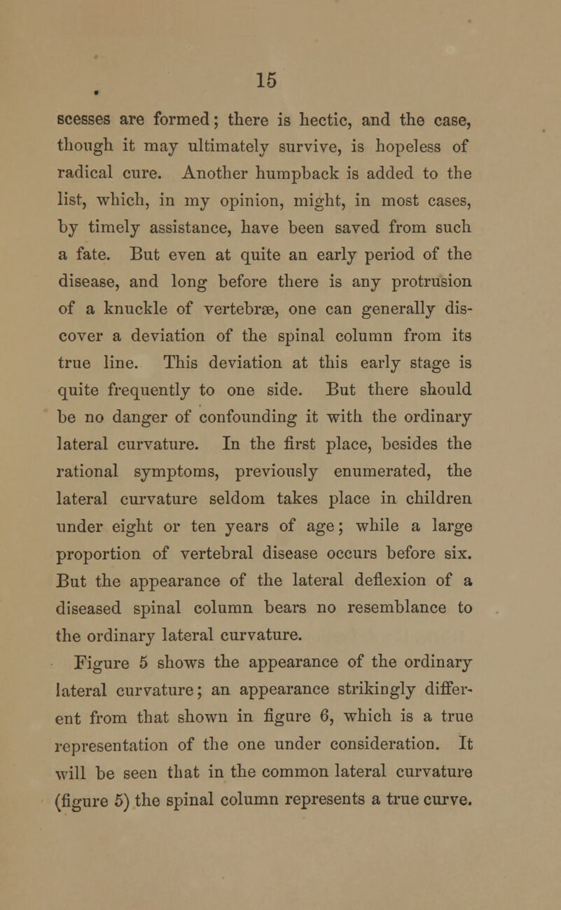 scesses are formed; there is hectic, and the case, though it may ultimately survive, is hopeless of radical cure. Another humphack is added to the list, which, in my opinion, might, in most cases, by timely assistance, have been saved from such a fate. But even at quite an early period of the disease, and long before there is any protrusion of a knuckle of vertebrae, one can generally dis- cover a deviation of the spinal column from its true line. This deviation at this early stage is quite frequently to one side. But there should be no danger of confounding it with the ordinary lateral curvature. In the first place, besides the rational symptoms, previously enumerated, the lateral curvature seldom takes place in children under eight or ten years of age; while a large proportion of vertebral disease occurs before six. But the appearance of the lateral deflexion of a diseased spinal column bears no resemblance to the ordinary lateral curvature. Figure 5 shows the appearance of the ordinary lateral curvature; an appearance strikingly differ- ent from that shown in figure 6, which is a true representation of the one under consideration. It will be seen that in the common lateral curvature (figure 5) the spinal column represents a true curve.