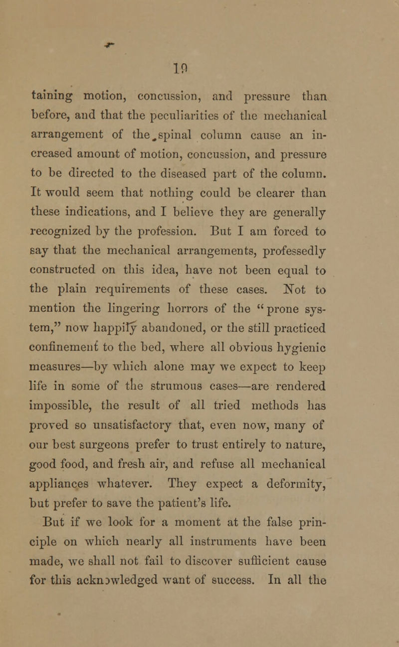 10 taining motion, concussion, and pressure than before, and that the peculiarities of the mechanical arrangement of the„spinal column cause an in- creased amount of motion, concussion, and pressure to be directed to the diseased part of the column. It would seem that nothing could be clearer than these indications, and I believe they are generally recognized by the profession. But I am forced to say that the mechanical arrangements, professedly constructed on this idea, have not been equal to the plain requirements of these cases. Not to mention the lingering horrors of the  prone sys- tem, now happily abandoned, or the still practiced confinement to the bed, where all obvious hygienic measures—by which alone may we expect to keep life in some of the strumous cases—are rendered impossible, the result of all tried methods has proved so unsatisfactory that, even now, many of our best surgeons prefer to trust entirely to nature, good food, and fresh air, and refuse all mechanical appliances whatever. They expect a deformity, but prefer to save the patient's life. But if we look for a moment at the false prin- ciple on which nearly all instruments have been made, we shall not fail to discover sufficient cause for this acknowledged want of success. In all the