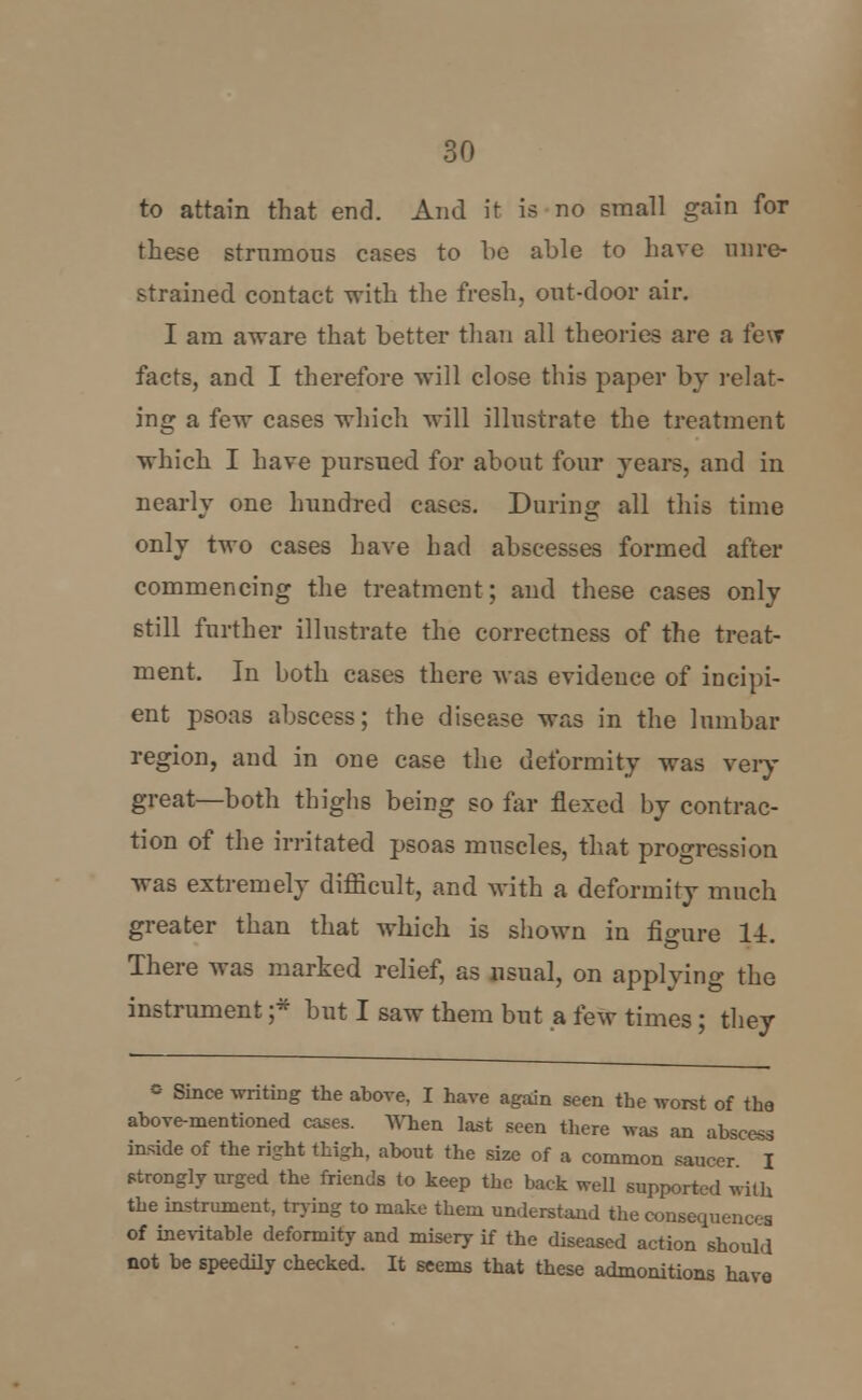 to attain that end. And it is no small gain for these strumous cases to be able to have mire- strained contact -with the fresh, out-door air. I am aware that better than all theories are a few facts, and I therefore will close this paper by relat- ing a few cases which will illustrate the treatment which I have pursued for about four years, and in nearly one hundred cases. During all this time only two cases have had abscesses formed after commencing the treatment; and these cases only still further illustrate the correctness of the treat- ment. In both cases there was evidence of incipi- ent psoas abscess; the disease was in the lumbar region, and in one case the deformity was very great—both thighs being so far flexed by contrac- tion of the irritated psoas muscles, that progression was extremely difiicult, and with a deformity much greater than that which is shown in figure 14. There was marked relief, as usual, on applying the instrument ;* but I saw them but a few times; they = Since writing the above, I have again seen the worst of the above-mentioned cases. When last seen there was an abscess inside of the right thigh, about the size of a common saucer I strongly urged the friends to keep the back well supported with the instrument, trying to make them understand the consequence of inevitable deformity and misery if the diseased action should not be speedily checked. It seems that these admonitions have