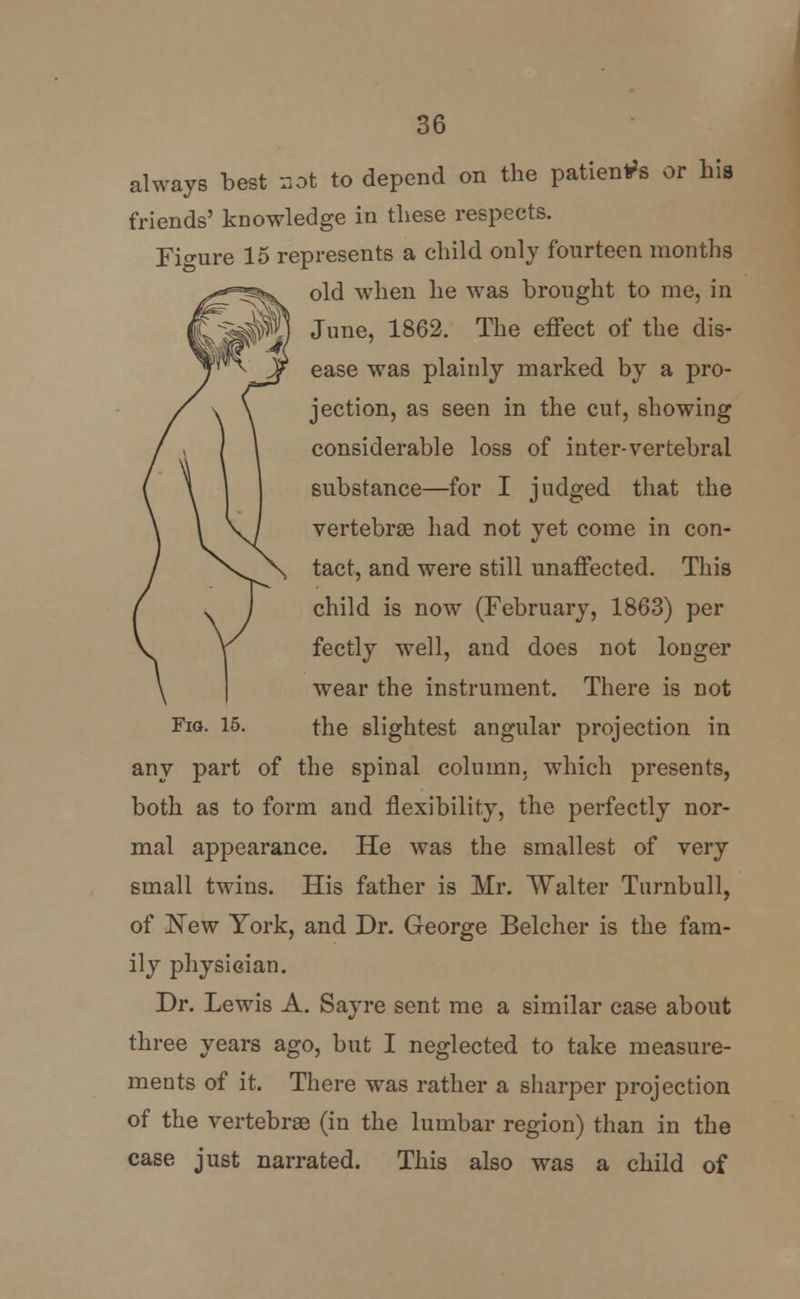 always best a at to depend on the patients or his friends' knowledge in these respects. Figure 15 represents a child only fourteen months old when he was brought to me, in June, 1862. The effect of the dis- ease was plainly marked by a pro- jection, as seen in the cut, showing considerable loss of inter-vertebral substance—for I judged that the vertebrae had not yet come in con- tact, and were still unaffected. This child is now (February, 1863) per fectly well, and does not longer wear the instrument. There is not Fig. 15. the slightest angular projection in any part of the spinal column, which presents, both as to form and flexibility, the perfectly nor- mal appearance. He was the smallest of very small twins. His father is Mr. Walter Turnbull, of New York, and Dr. George Belcher is the fam- ily physician. Dr. Lewis A. Say re sent me a similar case about three years ago, but I neglected to take measure- ments of it. There was rather a sharper projection of the vertebrae (in the lumbar region) than in the case just narrated. This also was a child of