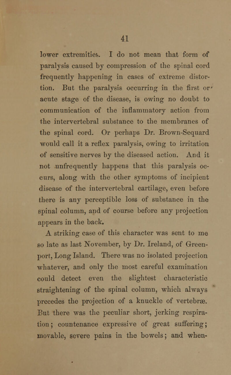 lower extremities. I do not mean that form of paralysis caused by compression of the spinal cord frequently happening in cases of extreme distor- tion. But the paralysis occurring in the first or' acute stage of the disease, is owing no doubt to communication of the inflammatory action from the intervertebral substance to the membranes of the spinal cord. Or perhaps Dr. Brown-Sequard would call it a reflex paralysis, owing to irritation of sensitive nerves by the diseased action. And it not unfrequently happens that this paralysis oc- curs, along with the other symptoms of incipient disease of the intervertebral cartilage, even before there is any perceptible loss of substance in the spinal column, and of course before any projection appears in the back. A striking case of this character was sent to me so late as last November, by Dr. Ireland, of Green- port, Long Island. There was no isolated projection whatever, and only the most careful examination could detect even the slightest characteristic straightening of the spinal column, which always precedes the projection of a knuckle of vertebrae. But there was the peculiar short, jerking respira- tion ; countenance expressive of great suffering; movable, severe pains in the bowels; and when-