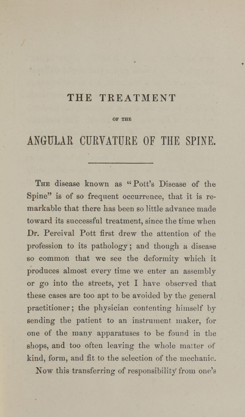 THE TREATMENT ANGULAR CURVATURE OF THE SPINE. The disease known as Pott's Disease of the Spine is of so frequent occurrence, that it is re- markable that there has been so little advance made toward its successful treatment, since the time when Dr. Percival Pott first drew the attention of the profession to its pathology; and though a disease so common that we see the deformity which it produces almost every time we enter an assembly or go into the streets, yet I have observed that these cases are too apt to be avoided by the general practitioner; the physician contenting himself by sending the patient to an instrument maker, for one of the many apparatuses to be found in the shops, and too often leaving the whole matter of kind, form, and fit to the selection of the mechanic. Now this transferring of responsibility from one's