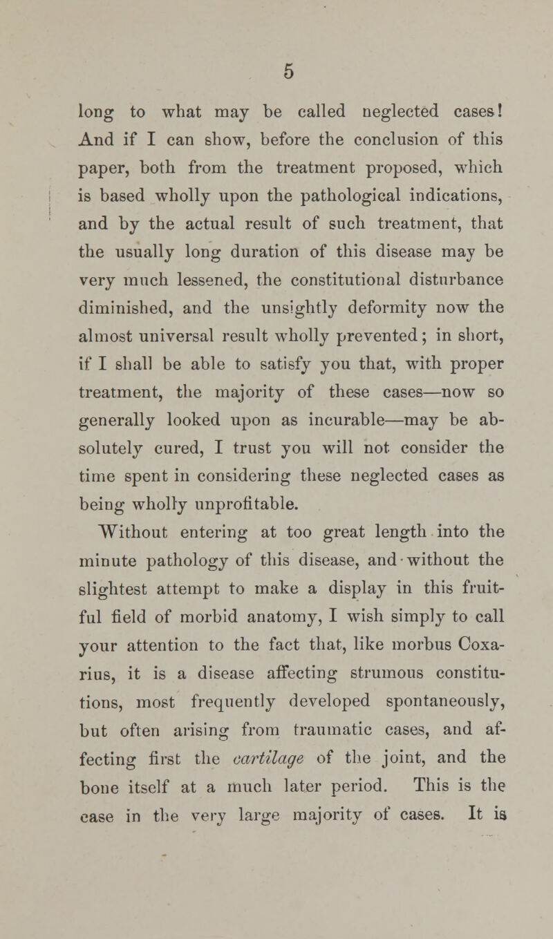 long to what may be called neglected cases! And if I can show, before the conclusion of this paper, both from the treatment proposed, -which is based wholly upon the pathological indications, and by the actual result of such treatment, that the usually long duration of this disease may be very much lessened, the constitutional disturbance diminished, and the unsightly deformity now the almost universal result wholly prevented; in short, if I shall be able to satisfy you that, with proper treatment, the majority of these cases—now so generally looked upon as incurable—may be ab- solutely cured, I trust you will not consider the time spent in considering these neglected cases as being wholly unprofitable. Without entering at too great length into the minute pathology of this disease, and without the slightest attempt to make a display in this fruit- ful field of morbid anatomy, I wish simply to call your attention to the fact that, like morbus Coxa- rius, it is a disease affecting strumous constitu- tions, most frequently developed spontaneously, but often arising from traumatic cases, and af- fecting first the cartilage of the joint, and the bone itself at a much later period. This is the case in the very large majority of cases. It is