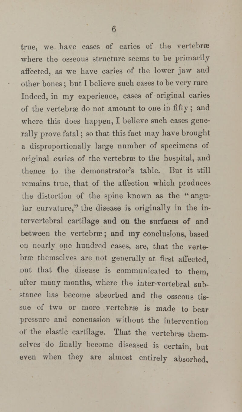 true, we have cases of caries of the vertebrae where the osseous structure seems to be primarily affected, as we have caries of the lower jaw and other bones; but I believe such cases to be very rare Indeed, in my experience, cases of original caries of the vertebrae do not amount to one in fifty; and where this does happen, I believe such cases gene- rally prove fatal; so that this fact may have brought a disproportionally large number of specimens of original caries of the vertebrae to the hospital, and thence to the demonstrator's table. But it still remains true, that of the affection which produces the distortion of the spine known as the  angu- lar curvature, the disease is originally in the in- tervertebral cartilage and on the surfaces of and between the vertebrae; and my conclusions, based on nearly one hundred cases, are, that the verte- brae themselves are not generally at first affected, out that (he disease is communicated to them, after many months, where the inter-vertebral sub- stance has become absorbed and the osseous tis- sue of two or more vertebrae is made to bear pressure and concussion without the intervention of the elastic cartilage. That the vertebrae them- selves do finally become diseased is certain but even when they are almost entirely absorbed.
