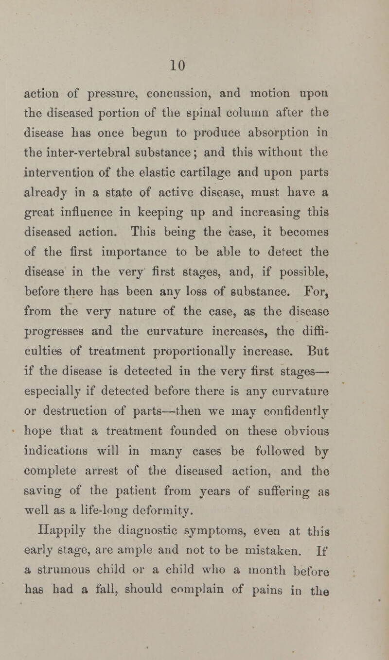 action of pressure, concussion, and motion upon the diseased portion of the spinal column after the disease has once begun to produce absorption in the inter-vertebral substance; and this without the intervention of the elastic cartilage and upon parts already in a state of active disease, must have a great influence in keeping up and increasing this diseased action. This being the case, it becomes of the first importance to be able to detect the disease in the very first stages, and, if possible, before there has been any loss of substance. For, from the very nature of the case, as the disease progresses and the curvature increases, the diffi- culties of treatment proportionally increase. But if the disease is detected in the very first stages—- especially if detected before there is any curvature or destruction of parts—then we may confidently hope that a treatment founded on these obvious indications will in many cases be followed by complete arrest of the diseased action, and the saving of the patient from years of suffering as well as a life-long deformity. Happily the diagnostic symptoms, even at this early stage, are ample and not to be mistaken. If a strumous child or a child who a month before has had a fall, should complain of pains in the