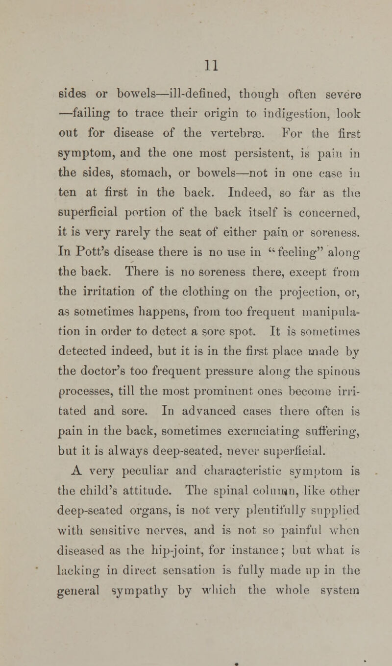 sides or bowels—ill-defined, though often severe —failing to trace their origin to indigestion, look out for disease of the vertebras. For the first symptom, and the one most persistent, is pain in the sides, stomach, or bowels—not in one case in ten at first in the back. Indeed, so far as the superficial portion of tlie back itself is concerned, it is very rarely the seat of either pain or soreness. In Pott's disease there is no use in  feeling along the back. There is no soreness there, except from the irritation of the clothing on the projection, or, as sometimes happens, from too frequent manipula- tion in order to detect a sore spot. It is sometimes detected indeed, but it is in the first place made by the doctor's too frequent pressure along the spinous processes, till the most prominent ones become irri- tated and sore. In advanced cases there often is pain in the back, sometimes excruciating suffering, but it is always deep-seated, never superficial. A very peculiar and characteristic symptom is the child's attitude. The spinal column, like other deep-seated organs, is not very plentifully supplied with sensitive nerves, and is not so painful when diseased as the hip-joint, for instance; but what is lacking in direct sensation is fully made up in the general sympathy by which the whole system