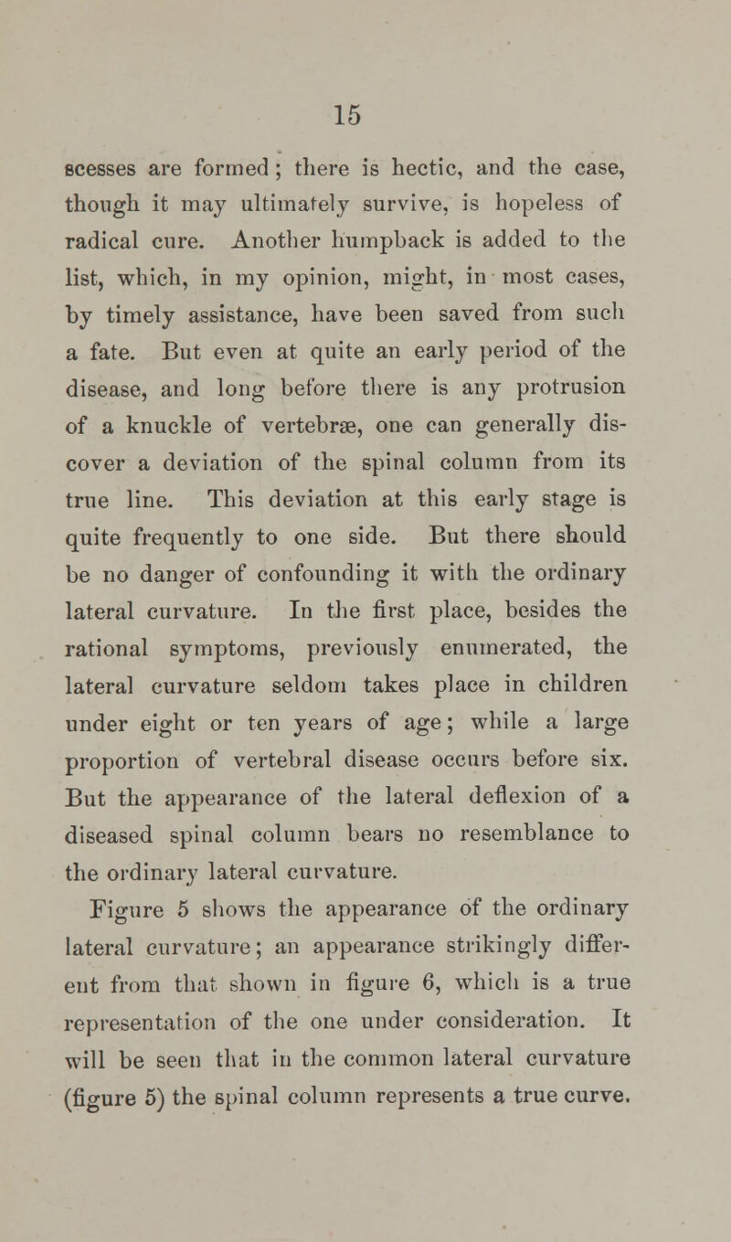 scesses are formed ; there is hectic, and the case, though it may ultimately survive, is hopeless of radical cure. Another humpback is added to the list, which, in my opinion, might, in most cases, by timely assistance, have been saved from such a fate. But even at quite an early period of the disease, and long before there is any protrusion of a knuckle of vertebrae, one can generally dis- cover a deviation of the spinal column from its true line. This deviation at this early stage is quite frequently to one side. But there should be no danger of confounding it with the ordinary lateral curvature. In the first place, besides the rational symptoms, previously enumerated, the lateral curvature seldom takes place in children under eight or ten years of age; while a large proportion of vertebral disease occurs before six. But the appearance of the lateral deflexion of a diseased spinal column bears no resemblance to the ordinary lateral curvature. Figure 5 shows the appearance of the ordinary lateral curvature; an appearance strikingly differ- ent from that shown in figure 6, which is a true representation of the one under consideration. It will be seen that in the common lateral curvature (figure 5) the spinal column represents a true curve.