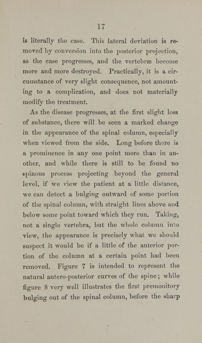 is literally the case. This lateral deviation is re- moved by conversion into the posterior projection, as the case progresses, and the vertebrae become more and more destroyed. Practically, it is a cir- cumstance of very slight consequence, not amount- ing to a complication, and does not materially modify the treatment. As the disease progresses, at the first slight loss of substance, there will be seen a marked change in the appearance of the spinal column, especially when viewed from the side. Long before there is a prominence in any one point more than in an- other, and while there is still to be found no spinous process projecting beyond the general level, if we view the patient at a little distance, we can detect a bulging outward of some portion of the spinal column, with straight lines above and below some point toward which they run. Taking, not a single vertebra, but the whole column into view, the appearance is precisely what we should suspect it would be if a little of the anterior por- tion of the column at a certain point had been removed. Figure 7 is intended to represent the natural anteroposterior curves of the spine; while figure 8 very well illustrates the first premonitory bulging out of the spinal column, before the sharp