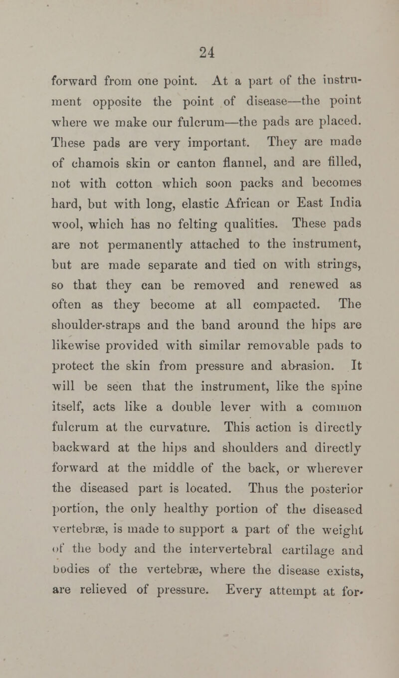 forward from one point. At a part of the instru- ment opposite the point of disease—the point where we make our fulcrum—the pads are placed. These pads are very important. They are made of chamois skin or canton flannel, and are filled, not with cotton which soon packs and becomes hard, but with long, elastic African or East India wool, which has no felting qualities. These pads are not permanently attached to the instrument, but are made separate and tied on with strings, so that they can be removed and renewed as often as they become at all compacted. The shoulder-straps and the band around the hips are likewise provided with similar removable pads to protect the skin from pressure and abrasion. It will be seen that the instrument, like the spine itself, acts like a double lever with a common fulcrum at the curvature. This action is directly backward at the hips and shoulders and directly forward at the middle of the back, or wherever the diseased part is located. Thus the posterior portion, the only healthy portion of the diseased vertebras, is made to support a part of the weight of the body and the intervertebral cartilage and bodies of the vertebras, where the disease exists, are relieved of pressure. Every attempt at for*