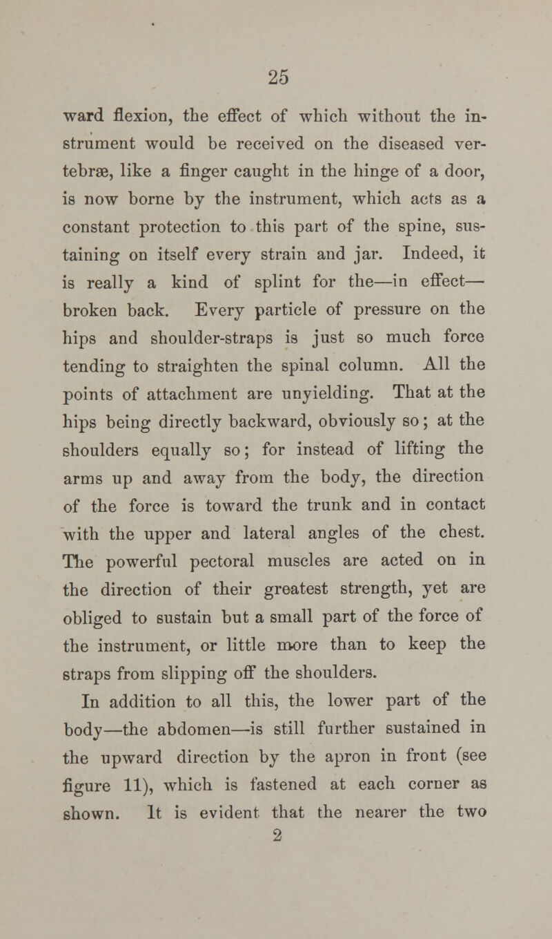 ward flexion, the effect of which without the in- strument would be received on the diseased ver- tebrae, like a finger caught in the hinge of a door, is now borne by the instrument, which acts as a constant protection to this part of the spine, sus- taining on itself every strain and jar. Indeed, it is really a kind of splint for the—in effect— broken back. Every particle of pressure on the hips and shoulder-straps is just so much force tending to straighten the spinal column. All the points of attachment are unyielding. That at the hips being directly backward, obviously so; at the shoulders equally so; for instead of lifting the arms up and away from the body, the direction of the force is toward the trunk and in contact with the upper and lateral angles of the chest. The powerful pectoral muscles are acted on in the direction of their greatest strength, yet are obliged to sustain but a small part of the force of the instrument, or little more than to keep the straps from slipping off the shoulders. In addition to all this, the lower part of the body—the abdomen—is still further sustained in the upward direction by the apron in front (see figure 11), which is fastened at each corner as shown. It is evident, that the nearer the two 2