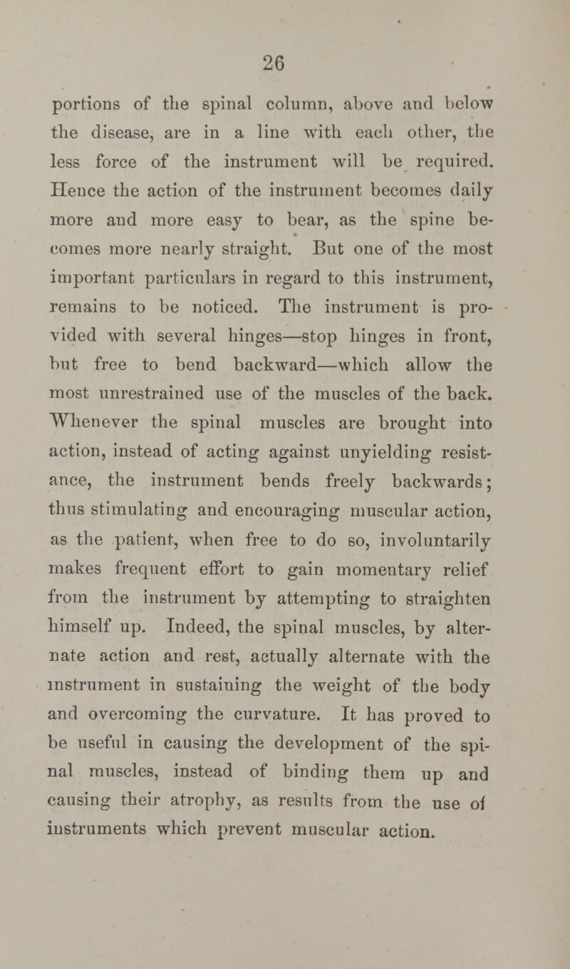 portions of the spinal column, above and below the disease, are in a line with each other, the less force of the instrument will be required. Hence the action of the instrument becomes daily more and more easy to bear, as the spine be- comes more nearly straight. But one of the most important particulars in regard to this instrument, remains to be noticed. The instrument is pro- vided with several hinges—stop hinges in front, but free to bend backward—which allow the most unrestrained use of the muscles of the back. Whenever the spinal muscles are brought into action, instead of acting against unyielding resist- ance, the instrument bends freely backwards; thus stimulating and encouraging muscular action, as the patient, when free to do so, involuntarily makes frequent effort to gain momentary relief from the instrument by attempting to straighten himself up. Indeed, the spinal muscles, by alter- nate action and rest, actually alternate with the instrument in sustaining the weight of the body and overcoming the curvature. It has proved to be useful in causing the development of the spi- nal muscles, instead of binding them up and causing their atrophy, as results from the use of instruments which prevent muscular action.