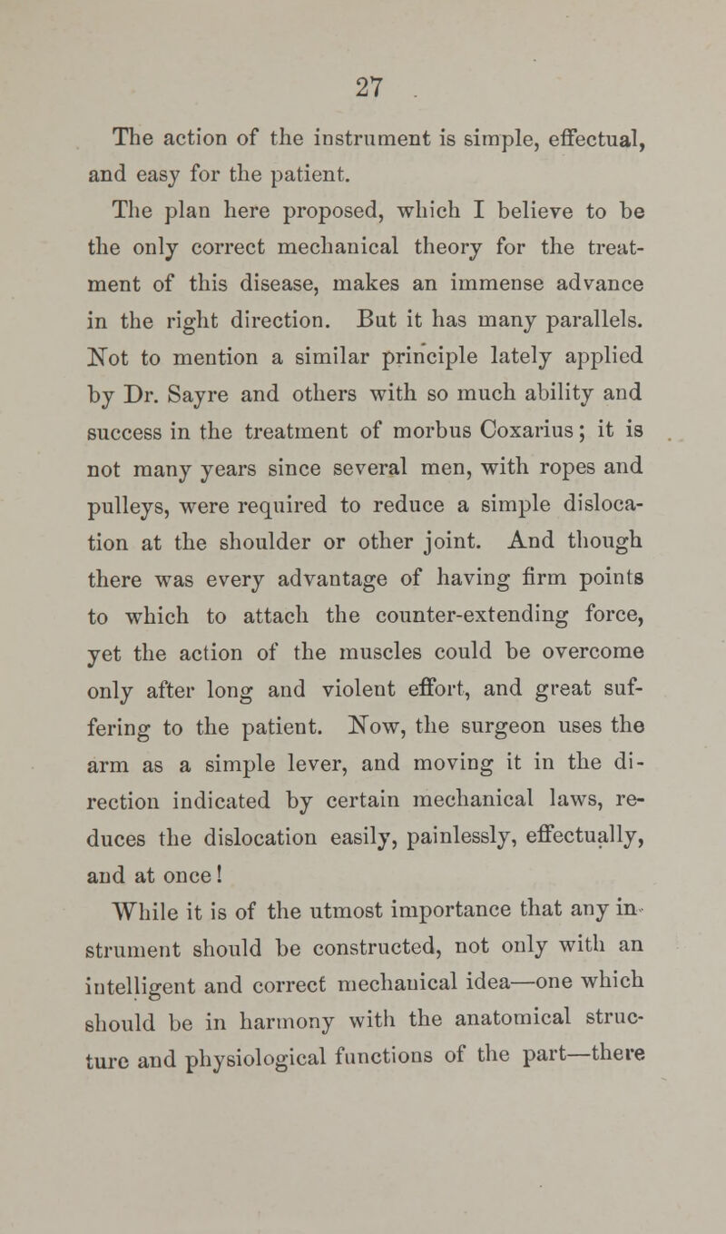 The action of the instrument is simple, effectual, and easy for the patient. The plan here proposed, which I believe to be the only correct mechanical theory for the treat- ment of this disease, makes an immense advance in the right direction. But it has many parallels. JSTot to mention a similar principle lately applied by Dr. Sayre and others with so much ability and success in the treatment of morbus Coxarius; it is not many years since several men, with ropes and pulleys, were required to reduce a simple disloca- tion at the shoulder or other joint. And though there was every advantage of having firm points to which to attach the counter-extending force, yet the action of the muscles could be overcome only after long and violent effort, and great suf- fering to the patient. Now, the surgeon uses the arm as a simple lever, and moving it in the di- rection indicated by certain mechanical laws, re- duces the dislocation easily, painlessly, effectually, and at once! While it is of the utmost importance that any in strument should be constructed, not only with an intelligent and correct mechanical idea—one which should be in harmony with the anatomical struc- ture and physiological functions of the part—there