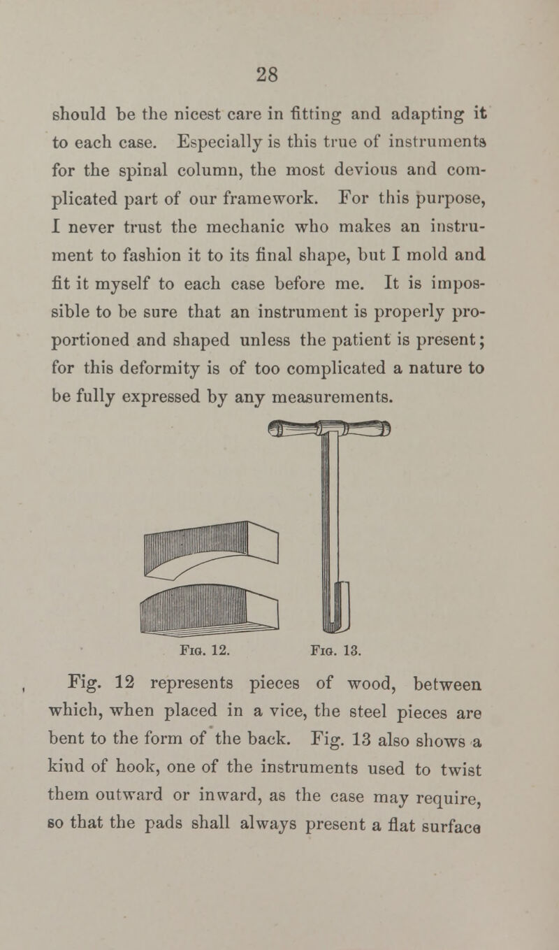 should be the nicest care in fitting and adapting it to each case. Especially is this true of instruments for the spinal column, the most devious and com- plicated part of our framework. For this purpose, I never trust the mechanic who makes an instru- ment to fashion it to its final shape, but I mold and fit it myself to each case before me. It is impos- sible to be sure that an instrument is properly pro- portioned and shaped unless the patient is present; for this deformity is of too complicated a nature to be fully expressed by any measurements. Fig. 12. Fig. 13. Fig. 12 represents pieces of wood, between which, when placed in a vice, the steel pieces are bent to the form of the back. Fig. 13 also shows a kind of hook, one of the instruments used to twist them outward or inward, as the case may require, so that the pads shall always present a flat surface