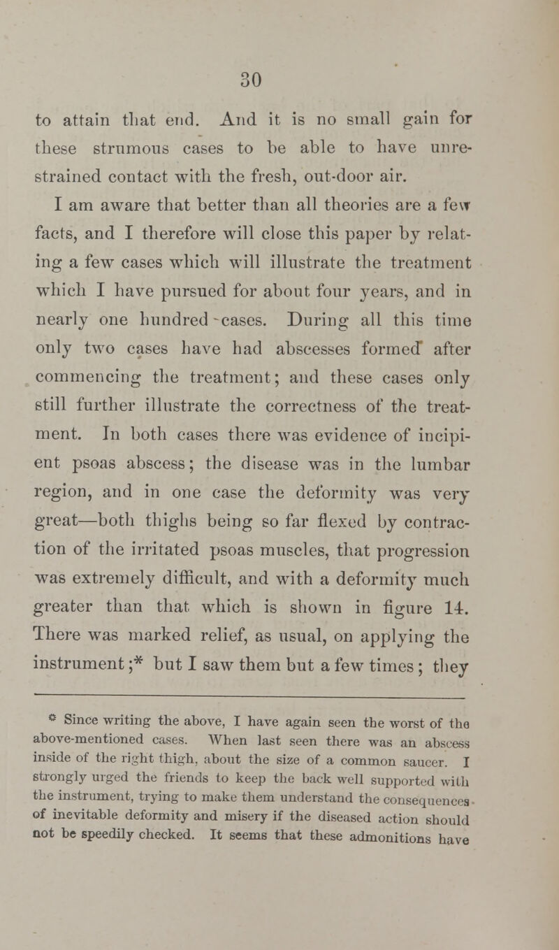 to attain that end. And it is no small gain for these strumous cases to be able to have unre- strained contact with the fresh, out-door air. I am aware that better than all theories are a few facts, and I therefore will close this paper by relat- ing a few cases which will illustrate the treatment which I have pursued for about four years, and in nearly one hundred-cases. During all this time only two cases have had abscesses formed* after commencing the treatment; and these cases only still further illustrate the correctness of the treat- ment. In both cases there was evidence of incipi- ent psoas abscess; the disease was in the lumbar region, and in one case the deformity was very great—both thighs being so far flexed by contrac- tion of the irritated psoas muscles, that progression was extremely difficult, and with a deformity much greater than that which is shown in figure 14. There was marked relief, as usual, on applying the instrument ;* but I saw them but a few times; they ° Since writing the above, I have again seen the worst of the above-mentioned cases. When last seen there was an abscess inside of the right thigh, about the size of a common saucer. I strongly urged the friends to keep the back well supported wilh the instrument, trying to make them understand the consequences of inevitable deformity and misery if the diseased action should not be speedily checked. It seems that these admonitions have