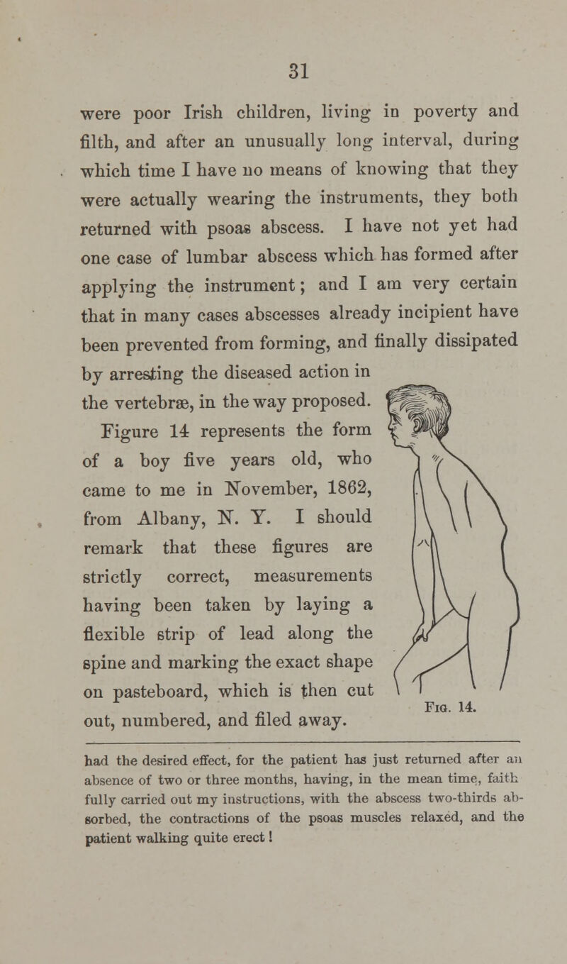 were poor Irish children, living in poverty and filth, and after an unusually long interval, during which time I have no means of knowing that they were actually wearing the instruments, they both returned with psoas abscess. I have not yet had one case of lumbar abscess which has formed after applying the instrument; and I am very certain that in many cases abscesses already incipient have been prevented from forming, and finally dissipated by arresting the diseased action in the vertebrae, in the way proposed. Figure 14 represents the form of a boy five years old, who came to me in November, 1862, from Albany, 1ST. Y. I should remark that these figures are strictly correct, measurements having been taken by laying a flexible strip of lead along the spine and marking the exact shape on pasteboard, which is then cut out, numbered, and filed away. Fig. 14. bad the desired effect, for the patient has just returned after an absence of two or three months, having, in the mean time, faith fully carried out my instructions, with the abscess two-thirds ab- sorbed, the contractions of the psoas muscles relaxed, and the patient walking quite erect!