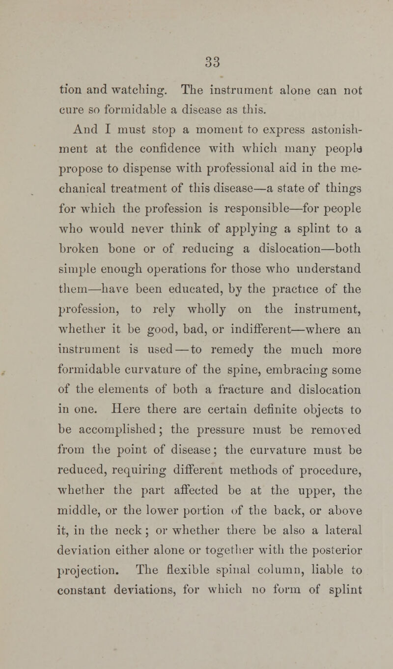 tfon and watching. The instrument alone can not cure so formidable a disease as this. And I must stop a moment to express astonish- ment at the confidence with which many peopld propose to dispense with professional aid in the me- chanical treatment of this disease—a state of things for which the profession is responsible—for people who would never think of applying a splint to a broken bone or of reducing a dislocation—both simple enough operations for those who understand them—have been educated, by the practice of the profession, to rely wholly on the instrument, whether it be good, bad, or indifferent—where an instrument is used—to remedy the much more formidable curvature of the spine, embracing some of the elements of both a fracture and dislocation in one. Here there are certain definite objects to be accomplished; the pressure must be removed from the point of disease; the curvature must be reduced, requiring different methods of procedure, whether the part affected be at the upper, the middle, or the lower portion of the back, or above it, in the neck; or whether there be also a lateral deviation either alone or together with the posterior projection. The flexible spinal column, liable to constant deviations, for which no form of splint
