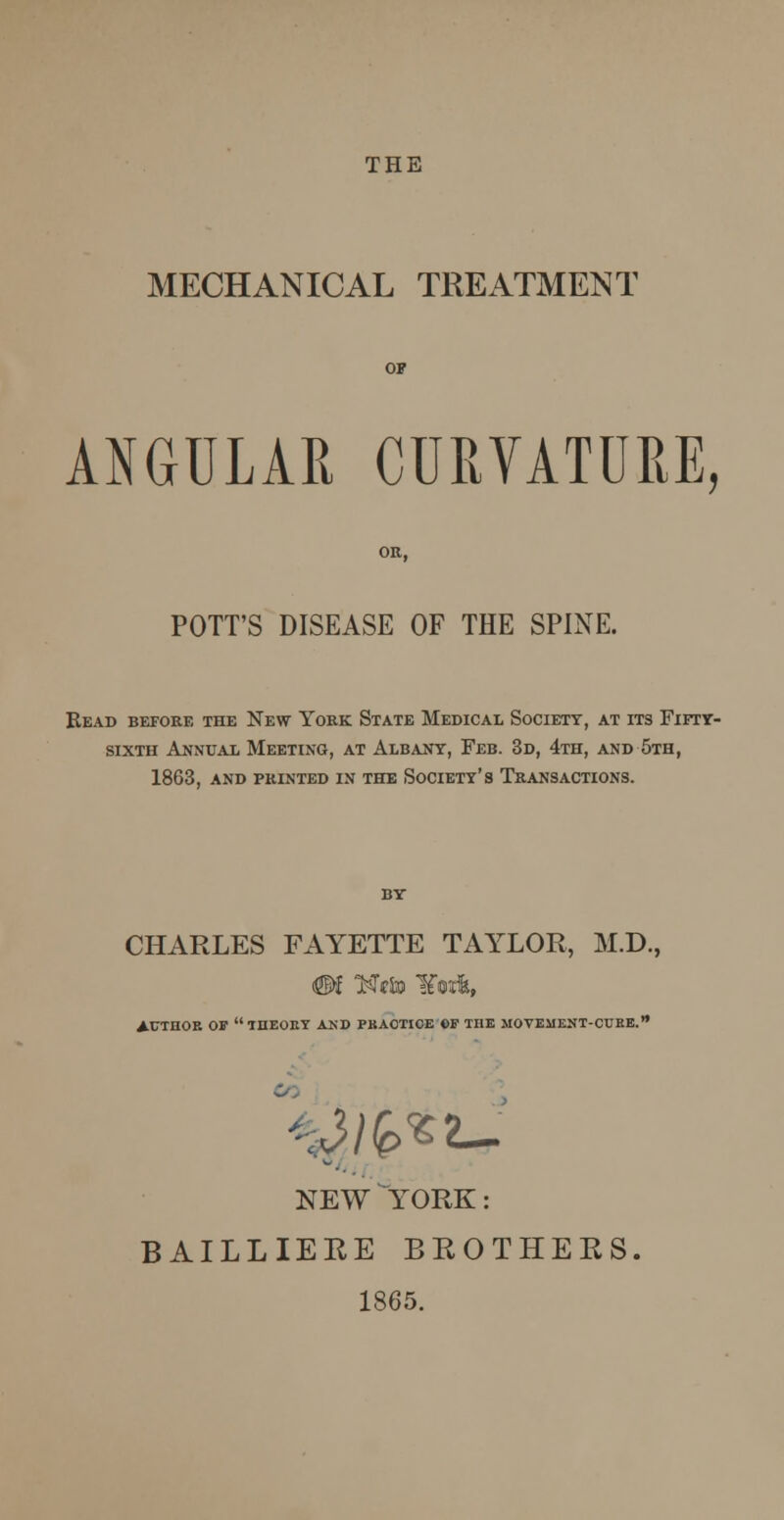 THE MECHANICAL TREATMENT ANGULAR CURVATURE, POTT'S DISEASE OF THE SPINE. Bead before the New York State Medical Society, at its Fifty- sixth Annual Meeting, at Albany, Feb. 3d, 4th, and 5th, 1863, and printed in the society's transactions. CHARLES FAYETTE TAYLOR, M.D., AUTHOR OIP THEORY AND PRACTICE CF THE MOVEMENT-CURE. --Jib**- NEW YORK: BAILLIERE BROTHERS. 1865.