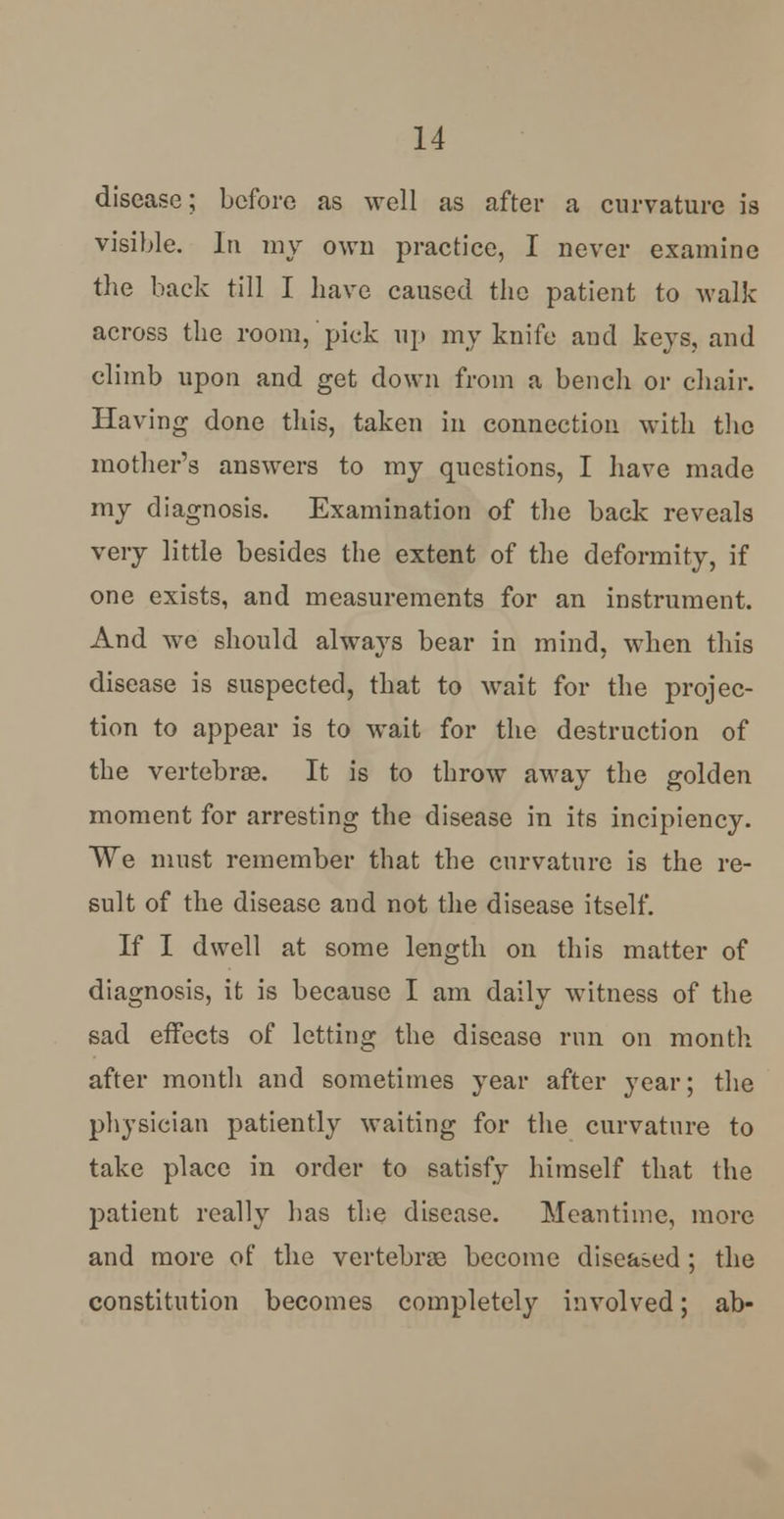 disease; before as well as after a curvature is visible. In my own practice, I never examine the back till I have caused the patient to walk across the room, pick up my knife and keys, and climb upon and get down from a bench or chair. Having done this, taken in connection with the mother's answers to my questions, I have made my diagnosis. Examination of the back reveals very little besides the extent of the deformity, if one exists, and measurements for an instrument. And we should always bear in mind, when this disease is suspected, that to wait for the projec- tion to appear is to wait for the destruction of the vertebras. It is to throw away the golden moment for arresting the disease in its incipiency. We must remember that the curvature is the re- sult of the disease and not the disease itself. If I dwell at some length on this matter of diagnosis, it is because I am daily witness of the sad effects of letting the disease run on month after month and sometimes year after year; the physician patiently waiting for the curvature to take place in order to satisfy himself that the patient really has the disease. Meantime, more and more of the vertebras become diseased ; the constitution becomes completely involved; ab-