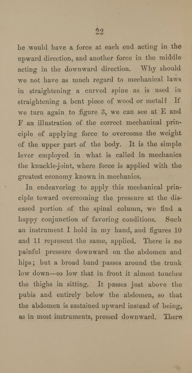 he would have a force at each end acting in the upward direction, and another force in the middle acting in the downward direction. Why should we not have as much regard to mechanical laws in straightening a curved spine as is used in straightening a bent piece of wood or metal? If we turn again to figure 3, we can see at E and F an illustration of the correct mechanical prin- ciple of applying force to overcome the weight of the upper part of the body. It is the simple lever employed in what is called in mechanics the knuckle-joint, where force is applied with the greatest economy known in mechanics. In endeavoring to apply this mechanical prin- ciple toward overcoming the pressure at the dis- eased portion of the spinal column, we find a happy conjunction of favoring conditions. Such an instrument I hold in my hand, and figures 10 and 11 represent the same, applied. There is no painful pressure downward on the abdomen and hips; but a broad band passes around the trunk low down—so low that in front it almost touches the thighs in sitting. It passes just above the pubis and entirely below the abdomen, so that the abdomen is sustained upward instead of being, as in most instruments, pressed downward. There