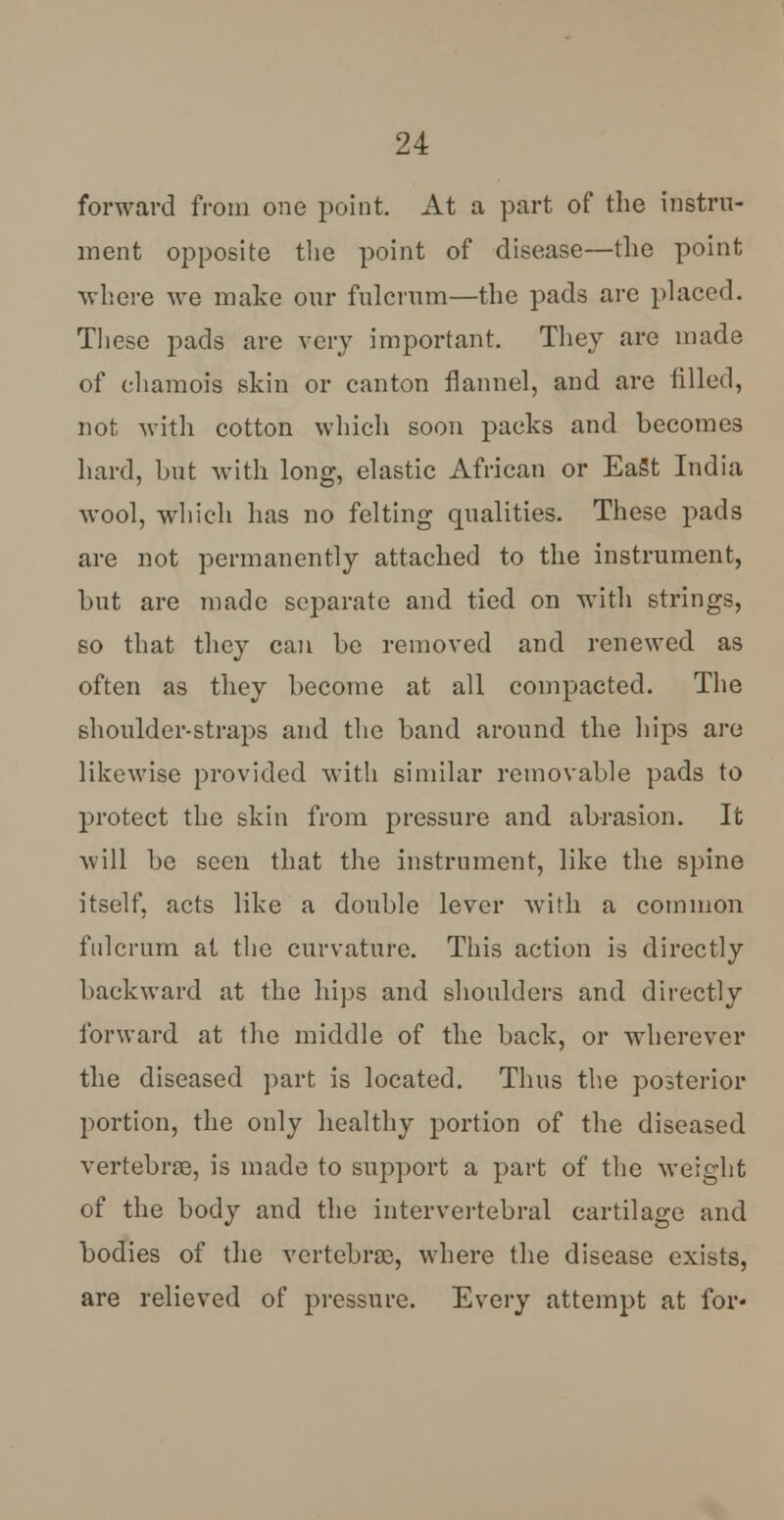 forward from one point. At a part of the instru- ment opposite the point of disease—the point where we make our fulcrum—the pads are placed. These pads are very important. They are made of chamois skin or canton flannel, and are filled, not with cotton which soon packs and becomes hard, but with long, elastic African or EaSt India wool, which has no felting qualities. These pads are not permanently attached to the instrument, but are made separate and tied on with strings, so that they can be removed and renewed as often as they become at all compacted. The shoulder-straps and the band around the hips are likewise provided with similar removable pads to protect the skin from pressure and abrasion. It will be seen that the instrument, like the spine itself, acts like a double lever with a common fulcrum at the curvature. This action is directly backward at the hips and shoulders and directly forward at the middle of the back, or wdierever the diseased part is located. Thus the posterior portion, the only healthy portion of the diseased vertebrae, is made to support a part of the weight of the body and the intervertebral cartilage and bodies of the vertebrae, where the disease exists, are relieved of pressure. Every attempt at for*