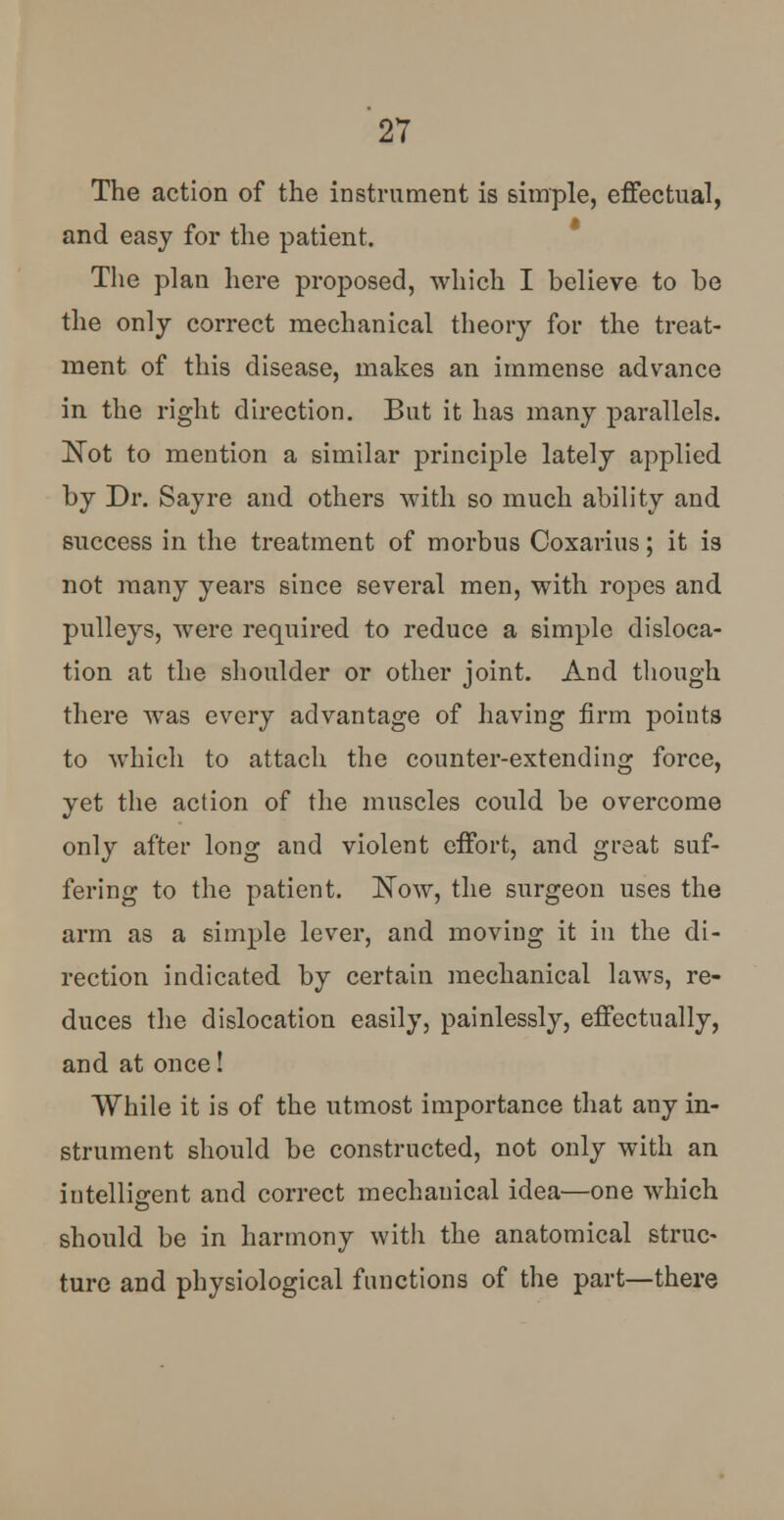 The action of the instrument is simple, effectual, and easy for the patient. The plan here proposed, which I believe to be the only correct mechanical theory for the treat- ment of this disease, makes an immense advance in the right direction. But it has many parallels. Not to mention a similar principle lately applied by Dr. Say re and others with so much ability and success in the treatment of morbus Coxarius; it is not many years since several men, with ropes and pulleys, were required to reduce a simple disloca- tion at the shoulder or other joint. And though there was every advantage of having firm points to which to attach the counter-extending force, yet the action of the muscles could be overcome only after long and violent effort, and great suf- fering to the patient. Now, the surgeon uses the arm as a simple lever, and moving it in the di- rection indicated by certain mechanical laws, re- duces the dislocation easily, painlessly, effectually, and at once! While it is of the utmost importance that any in- strument should be constructed, not only with an intelligent and correct mechanical idea—one which should be in harmony with the anatomical struc- ture and physiological functions of the part—there