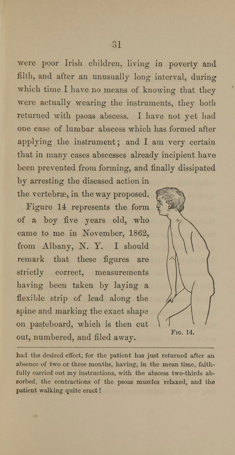 ol were poor Irish children, living in poverty and filth, and after an unusually long interval, during which time I have no means of knowing that they were actually wearing the instruments, they both returned with psoas abscess. I have not yet had one case of lumbar abscess which has formed after applying the instrument; and I am very certain that in many cases abscesses already incipient have been prevented from forming, and finally dissipated by arresting the diseased action in the vertebrae, in the way proposed. Figure 14 represents the form of a boy five years old, who came to me in November, 1862, from Albany, ]ST. Y. I should remark that these figures are strictly correct, measurements having been taken by laying a flexible strip of lead along the spine and marking the exact shape on pasteboard, which is then cut out, numbered, and filed away. Fm. 14. had the desired effect, for the patient has just returned after an absence of two or three months, having, in the mean time, faith- fully carried out my instructions, with the abscess two-thirds ab- sorbed, the contractions of the psoas muscles relaxed, and the patient walking quite erect!