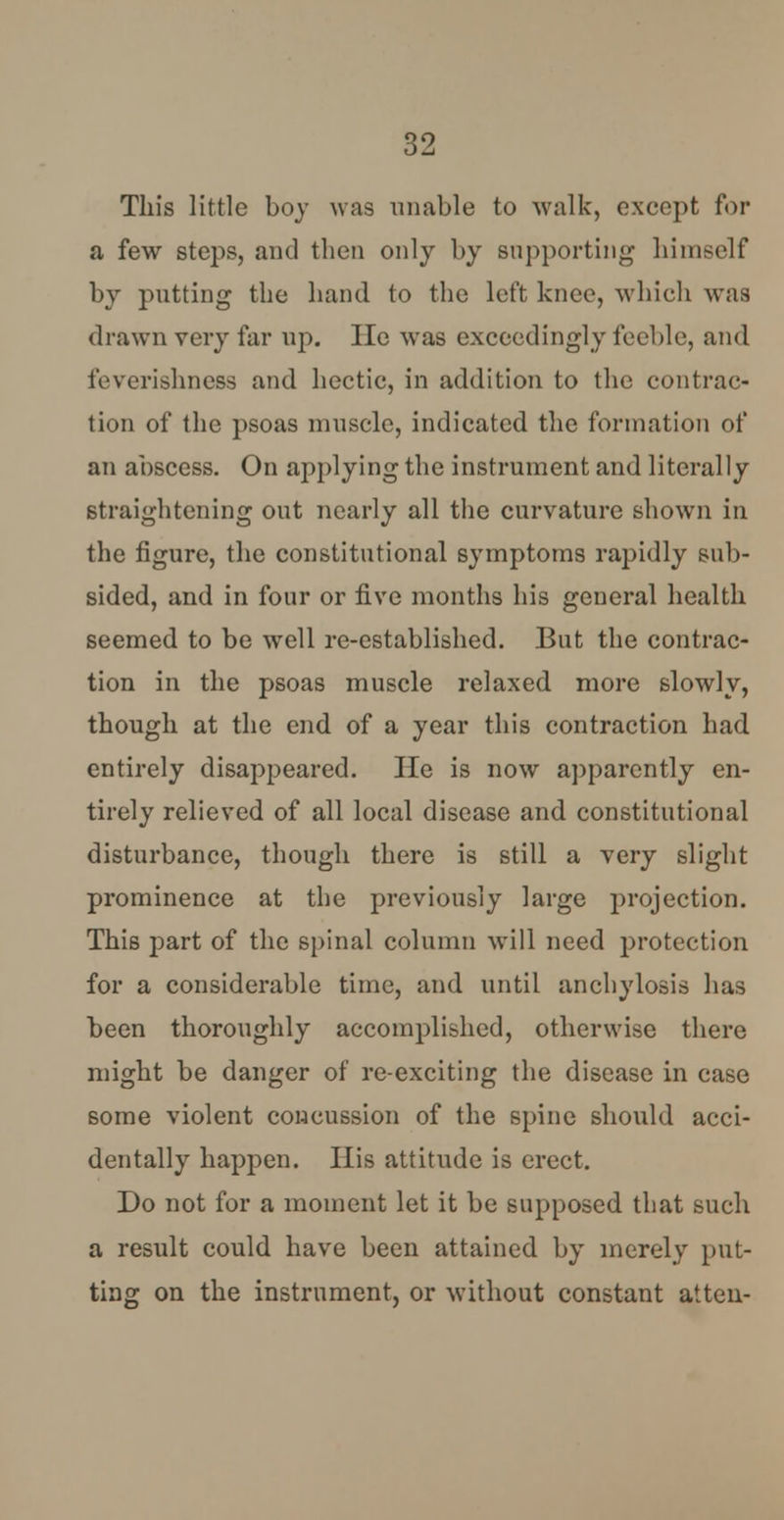 This little boy was unable to walk, except for a few steps, and then only by supporting himself by putting the hand to the left knee, which was drawn very far up. lie was exceedingly feeble, and feverishness and hectic, in addition to the contrac- tion of the psoas muscle, indicated the formation of an abscess. On applying the instrument and literally straightening out nearly all the curvature shown in the figure, the constitutional symptoms rapidly sub- Bided, and in four or five months his general health seemed to be wrell re-established. But the contrac- tion in the psoas muscle relaxed more slowly, though at the end of a year this contraction had entirely disappeared. He is now apparently en- tirely relieved of all local disease and constitutional disturbance, though there is still a very slight prominence at the previously large projection. This part of the spinal column will need protection for a considerable time, and until anchylosis has been thoroughly accomplished, otherwise there might be danger of re-exciting the disease in case some violent concussion of the spine should acci- dentally happen. His attitude is erect. Do not for a moment let it be supposed that such a result could have been attained by merely put- ting on the instrument, or without constant atten-