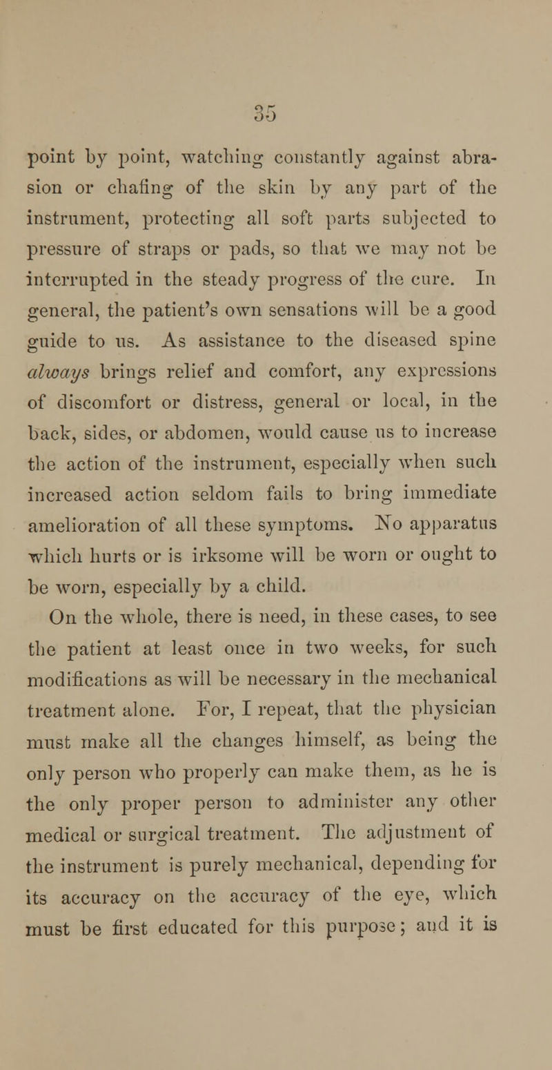 point by point, watching constantly against abra- sion or chafing of the skin by any part of the instrument, protecting all soft parts subjected to pressure of straps or pads, so that we may not be interrupted in the steady progress of the cure. In general, the patient's own sensations will be a good guide to us. As assistance to the diseased spine always brings relief and comfort, any expressions of discomfort or distress, general or local, in the back, sides, or abdomen, would cause us to increase the action of the instrument, especially when such increased action seldom fails to bring immediate amelioration of all these symptoms. No apparatus which hurts or is irksome will be worn or ought to be worn, especially by a child. On the whole, there is need, in these cases, to see the patient at least once in two weeks, for such modifications as will be necessary in the mechanical treatment alone. For, I repeat, that the physician must make all the changes himself, as being the only person who properly can make them, as he is the only proper person to administer any other medical or surgical treatment. The adjustment of the instrument is purely mechanical, depending for its accuracy on the accuracy of the eye, which must be first educated for this purpose; and it is