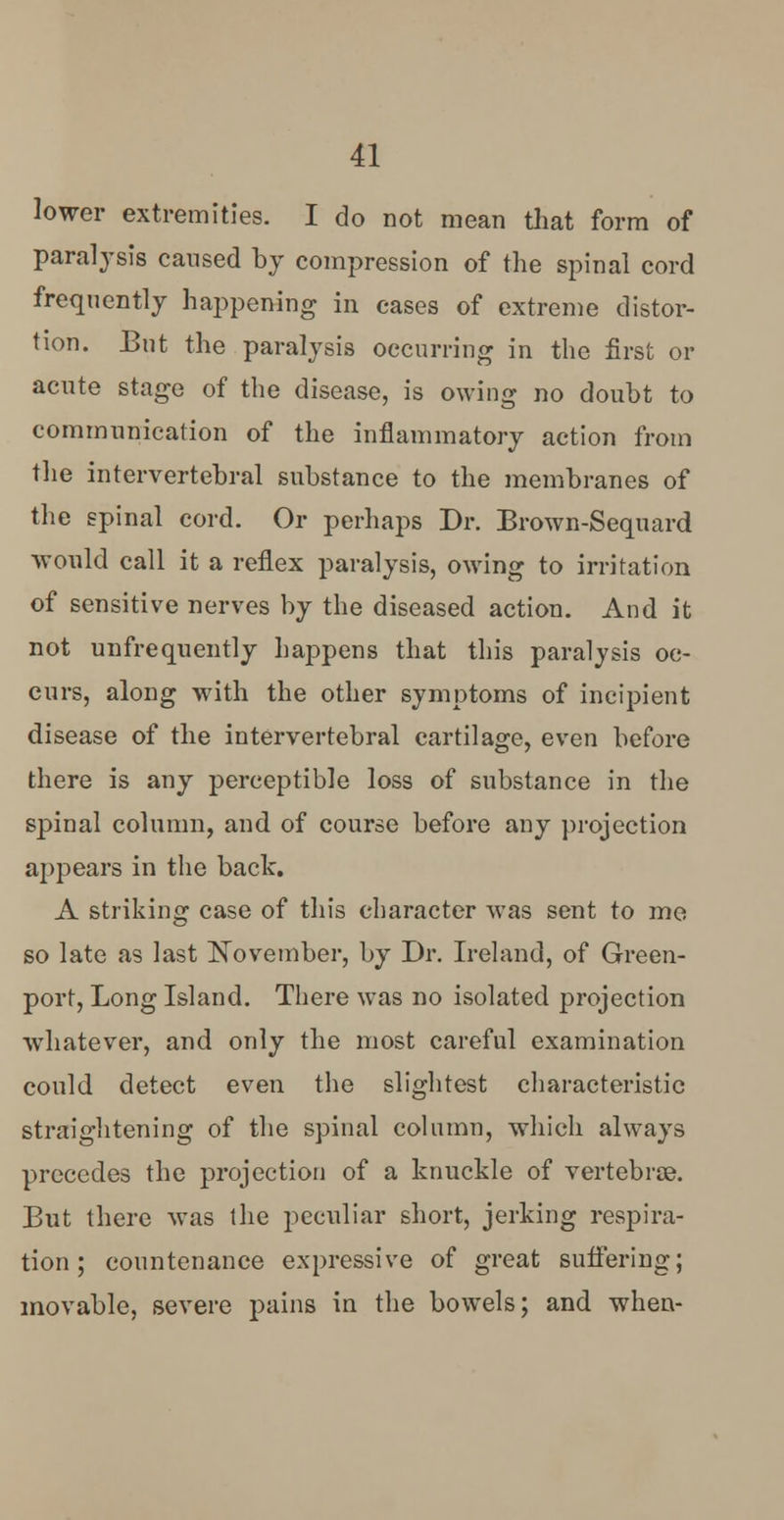 lower extremities. I do not mean that form of paralysis caused by compression of the spinal cord frequently happening in cases of extreme distor- tion. But the paralysis occurring in the first or acute stage of the disease, is owing no doubt to communication of the inflammatory action from the intervertebral substance to the membranes of the spinal cord. Or perhaps Dr. Brown-Sequard would call it a reflex paralysis, owing to irritation of sensitive nerves by the diseased action. And it not unfrequently happens that this paralysis oc- curs, along with the other symptoms of incipient disease of the intervertebral cartilage, even before there is any perceptible loss of substance in the spinal column, and of course before any projection appears in the back. A striking case of this character was sent to me so late as last November, by Dr. Ireland, of Green- port, Long Island. There was no isolated projection whatever, and only the most careful examination could detect even the slightest characteristic straightening of the spinal column, which always precedes the projection of a knuckle of vertebra?. But there was the peculiar short, jerking respira- tion; countenance expressive of great suffering; movable, severe pains in the bowels; and when-