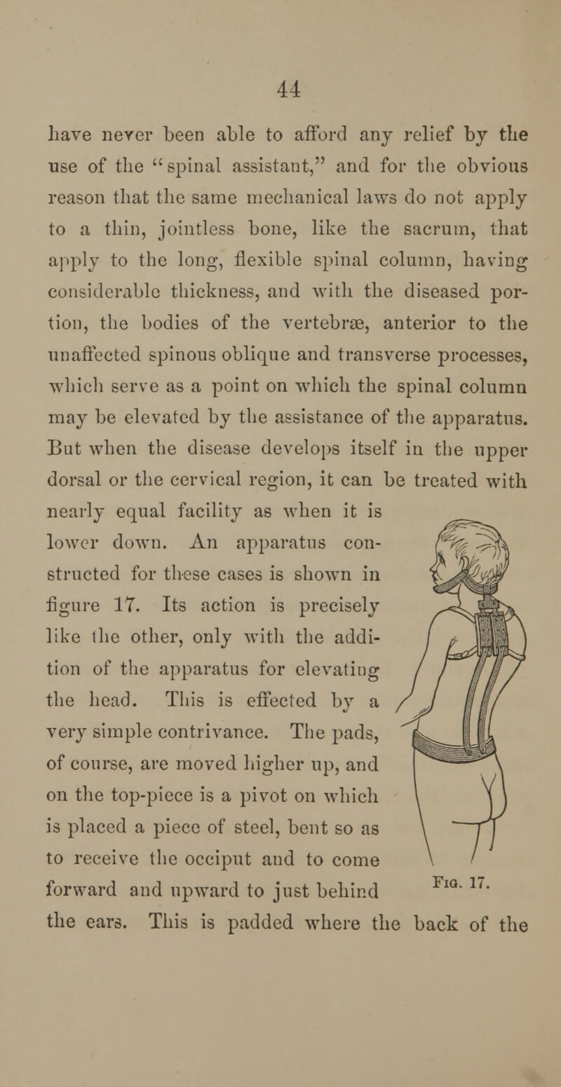 have never been able to afford any relief by the use of the spinal assistant, and for the obvious reason that the same mechanical laws do not apply to a thin, jointless bone, like the sacrum, that apply to the long, flexible spinal column, having considerable thickness, and with the diseased por- tion, the bodies of the vertebrae, anterior to the unaffected spinous oblique and transverse processes, which serve as a point on which the spinal column may be elevated by the assistance of the apparatus. But when the disease develops itself in the upper dorsal or the cervical region, it can be treated with nearly equal facility as when it is lower down. An apparatus con- structed for these cases is shown in figure 17. Its action is precisely like the other, only with the addi- tion of the apparatus for elevating the head. This is effected by a very simple contrivance. The pads, of course, are moved higher up, and on the top-piece is a pivot on which is placed a piece of steel, bent so as to receive the occiput and to come forward and upward to just behind FlQ' 1'' the ears. This is padded where the back of the