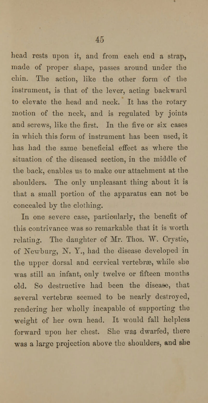 head rests upon it, and from each end a strap, made of proper shape, passes around under the chin. The action, like the other form of the instrument, is that of the lever, acting backward to elevate the head and neck. It has the rotary motion of the neck, and is regulated by joints and screws, like the first. In the five or six cases in which this form of instrument has been used, it has had the same beneficial effect as where the situation of the diseased section, in the middle of the back, enables us to make our attachment at the shoulders. The only unpleasant thing about it is that a small portion of the apparatus can not be concealed by the clothing. In one severe case, particularly, the benefit of this contrivance was so remarkable that it is worth relating. The daughter of Mr. Thos. W~. Crystie, of JSTewburg, N. Y., had the disease developed in the upper dorsal and cervical vertebrae, while she was still an infant, only twelve or fifteen months old. So destructive had been the disease, that several vertebra? seemed to be nearly destroyed, rendering her wholly incapable of supporting the weight of her own head. It would fall helpless forward upon her chest. She was dwarfed, there was a largo projection above the shoulders, and she