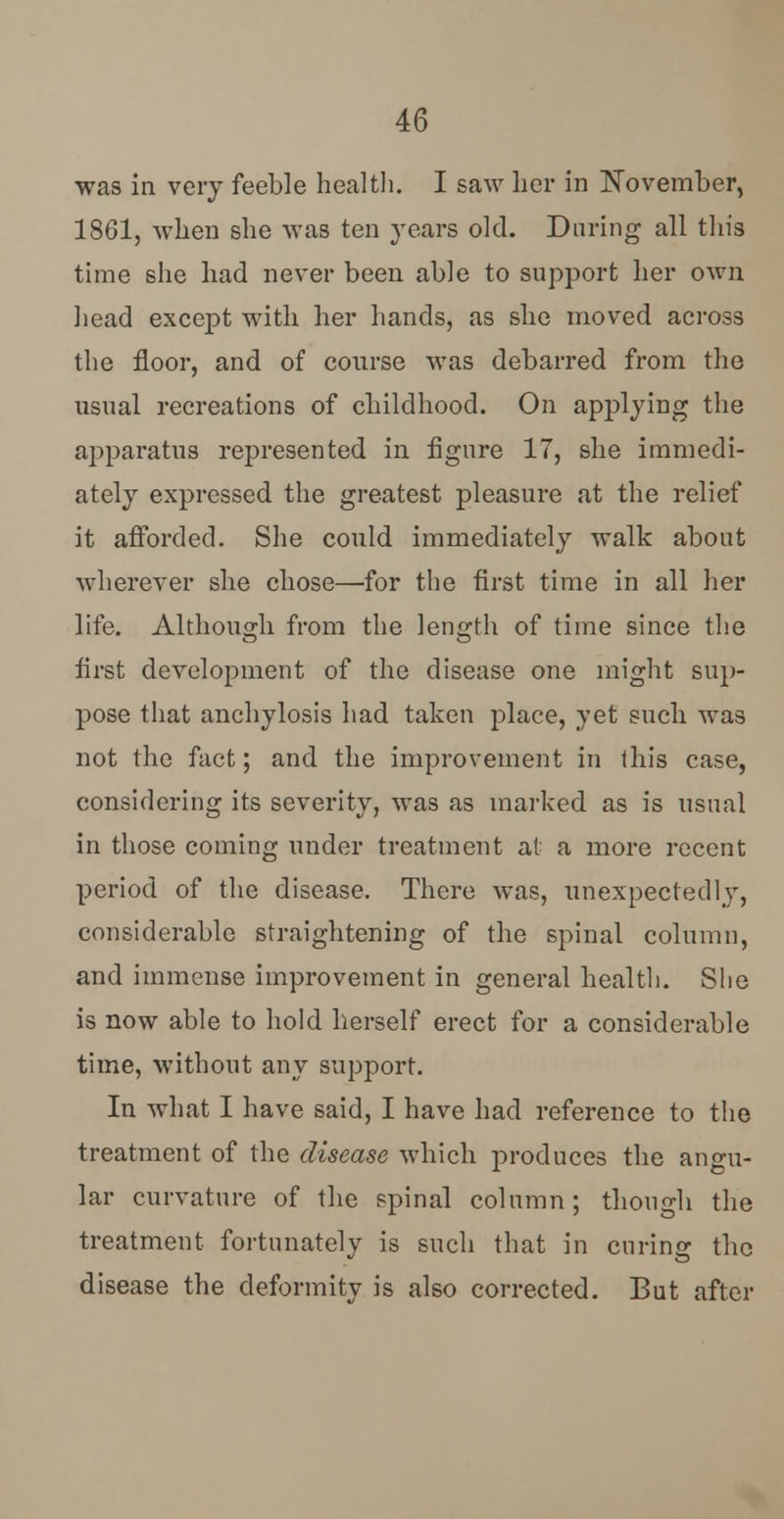 was in very feeble health. I saw her in November, 1861, when she was ten years old. During all this time she had never been able to support her own head except with her hands, as she moved across the floor, and of course was debarred from the usual recreations of childhood. On applying the apparatus represented in figure 17, she immedi- ately expressed the greatest pleasure at the relief it afforded. She could immediately walk about wherever she chose—for the first time in all her life. Although from the length of time since the first development of the disease one might sup- pose that anchylosis had taken place, yet such was not the fact; and the improvement in this case, considering its severity, was as marked as is usual in those coming under treatment at a more recent period of the disease. There was, unexpectedly, considerable straightening of the spinal column, and immense improvement in general health. She is now able to hold herself erect for a considerable time, without any support. In what I have said, I have had reference to the treatment of the disease which produces the angu- lar curvature of the spinal column; though the treatment fortunately is such that in curing the disease the deformity is also corrected. But after