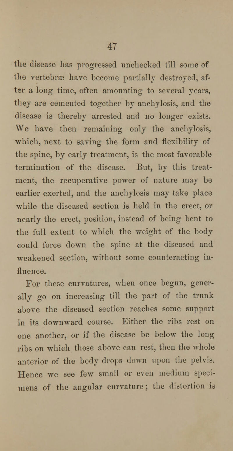 the disease lias progressed unchecked till some of the vertebrae have become partially destroyed, af- ter a long time, often amounting to several years, they are cemented together by anchylosis, and the disease is thereby arrested and no longer exists. We have then remaining only the anchylosis, which, next to saving the form and flexibility of the spine, by early treatment, is the most favorable termination of the disease. But, by this treat- ment, the recuperative power of nature may be earlier exerted, and the anchylosis may take place while the diseased section is held in the erect, or nearly the erect, position, instead of being bent to the full extent to which the weight of the body could force down the spine at the diseased and weakened section, without some counteracting in- fluence. For these curvatures, when once begun, gener- ally go on increasing till the part of the trunk above the diseased section reaches some support in its downward course. Either the ribs rest on one another, or if the disease be below the long ribs on which those above can rest, then the whole anterior of the body drops down upon the pelvis. Hence we see few small or even medium speci- mens of the angular curvature; the distortion is
