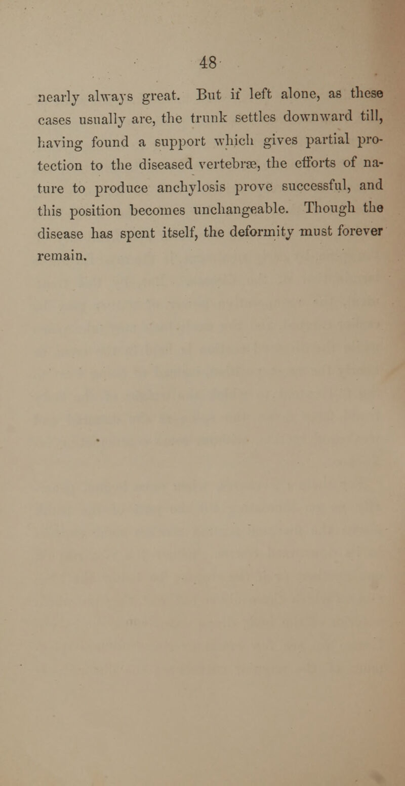nearly always great. But if left alone, as these cases usually are, the trunk settles downward till, having found a support which gives partial pro- tection to the diseased vertebras, the efforts of na- ture to produce anchylosis prove successful, and this position becomes unchangeable. Though the disease has spent itself, the deformity must forever remain.