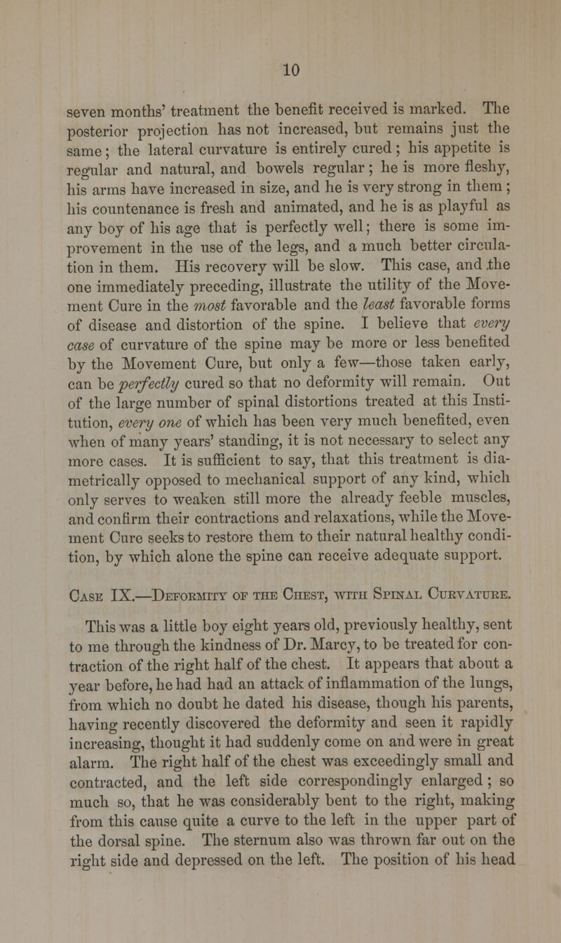 seven months' treatment the benefit received is marked. The posterior projection has not increased, but remains just the same; the lateral curvature is entirely cured ; his appetite is regular and natural, and bowels regular; he is more fleshy, his arms have increased in size, and he is very strong in them ; his countenance is fresh and animated, and he is as playful as any boy of his age that is perfectly well; there is some im- provement in the use of the legs, and a much better circula- tion in them. His recovery will be slow. This case, and .the one immediately preceding, illustrate the utility of the Move- ment Cure in the most favorable and the least favorable forms of disease and distortion of the spine. I believe that every case of curvature of the spine may be more or less benefited by the Movement Cure, but only a few—those taken early, can be perfectly cured so that no deformity will remain. Out of the large number of spinal distortions treated at this Insti- tution, every one of which has been very much benefited, even when of many years' standing, it is not necessary to select any more cases. It is sufficient to say, that this treatment is dia- metrically opposed to mechanical support of any kind, which only serves to weaken still more the already feeble muscles, and confirm their contractions and relaxations, while the Move- ment Cure seeks to restore them to their natural healthy condi- tion, by which alone the spine can receive adequate support. Case IX.—Deformity of the Chest, with Spinal Curvature. This was a little boy eight years old, previously healthy, sent to me through the kindness of Dr. Marcy, to be treated for con- traction of the right half of the chest. It appears that about a year before, he had had an attack of inflammation of the lungs, from which no doubt he dated his disease, though his parents, having recently discovered the deformity and seen it rapidly increasing, thought it had suddenly come on and were in great alarm. The right half of the chest was exceedingly small and contracted, and the left side correspondingly enlarged ; so much so, that he was considerably bent to the right, making from this cause quite a curve to the left in the upper part of the dorsal spine. The sternum also was thrown far out on the right side and depressed on the left. The position of his head