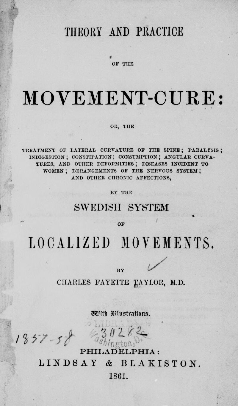 THEORY AND PRACTICE MOVEMENT-CURE: TREATMENT OF LATERAL CURVATURE OF THE SPINE ; PARALYSIS ; INDIGESTION ; CONSTIPATION J CONSUMPTION; ANGULAR CURVA- TURES, AND OTHER DEFORMITIES ; DISEASES INCIDENT TO WOMEN ; DERANGEMENTS OF THE NERVOUS SYSTEM J AND OTHER CHRONIC AFFECTIONS, BY THE SWEDISH SYSTEM LOCALIZED MOVEMENTS. / BY 1r CHARLES FAYETTE JAYLOR, M.D. OT(tl) XHustvations. PHILADELPHIA : LINDSAY & BLAKISTON. 1861.