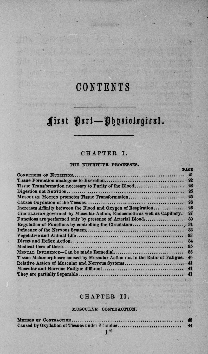 CONTENTS $tnt fart—$|gsi*l*|ir*L CHAPTER I. THE NUTRITIVE PROCESSES. PAG* Conditions op Nutrition 81 Tissue Formation analogous to Excretion 22 Tissue Transformation necessary to Purity of the Blood 28 Digestion not Nutrition 25 Muscular Motion promotes Tissue Transformation 25 Causes Oxy dation of the Tissues ' 26 Increases Affinity between the Blood and Oxygen of Respiration 26 Circulation governed by Muscular Action, Endosmotic as well as Capillary.. 27 Functions are performed only by presence of Arterial Blood. 80 Regulation of Functions by controlling the Circulation / 81 Influence of the Nervous System 88 Vegetative and Animal Life 88 Direct and Reflex Action '. 84 Medical Uses of theso 85 Mental Influence—Can be made Remedial 86 Tissue Metamorphoses caused by Muscular Action not in the Ratio of Fatigue. 40 Relative Action of Muscular and Nervous Systems 41 Muscular and Nervous Fatigue different 41 They are partially Separable 41 CHAPTEE II. MTTSCULAB OONTKA.OTION. Method or Contraction 48 Caused by Oxydation of Tissues under SI! mulus 44 1*