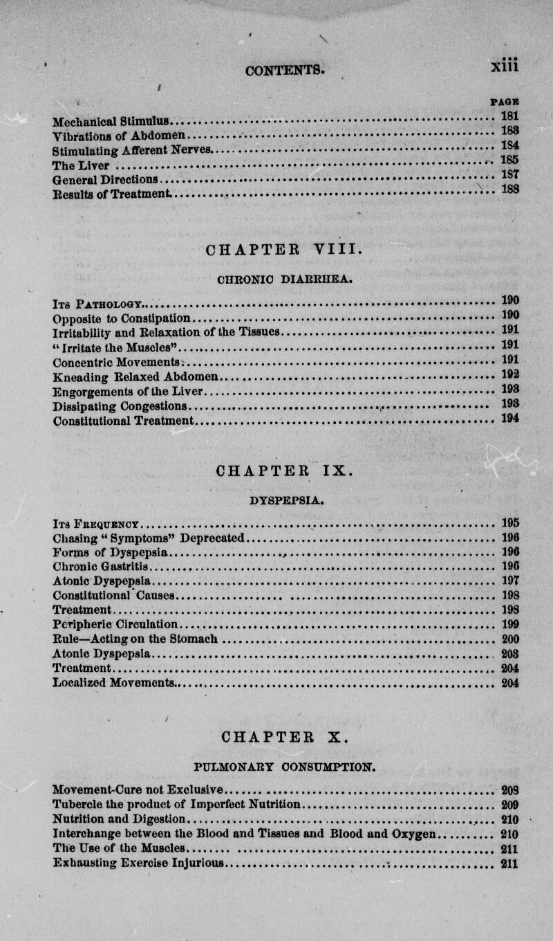 / PAGE Mechanical Stimulus j^ Vibrations of Abdomen ™° Stimulating Afferent Nerves «* The Liver • ™ General Directions ••• 1ST Eesults of Treatment 183 CHAPTER VIII. CHRONIC DIAKKHEA. Its Pathology.. **° Opposite to Constipation ]90 Irritability and Relaxation of the Tissues 181  Irritate the Muscles I** Concentric Movements 191 Kneading Relaxed Abdomen 192 Engorgements of the Liver 198 Dissipating Congestions ,. 198 Constitutional Treatment 194 CHAPTER IX. DYSPEPSIA. Its Pekqubncy 195 Chasing  Symptoms Deprecated 196 Forms of Dyspepsia , 196 Chronic Gastritis 196 Atonic Dyspepsia 197 Constitutional Causes 193 Treatment 198 Peripheric Circulation 199 Rule—Acting on the Stomach 200 Atonic Dyspepsia 203 Treatment 204 Localized Movements 204 CHAPTER X. PULMONARY CONSUMPTION. Movement-Cure not Exclusive 208 Tubercle the product of Imperfect Nutrition 209 Nutrition and Digestion 210 Interchange between the Blood and Tissues and Blood and Oxygen 210 The Use of the Muscles 211 Exhausting Exercise Injurious -. 211