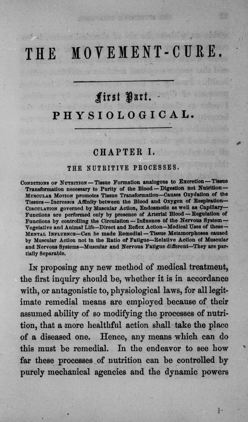 irst fart. - PHYSIOLOGICAL. CHAPTER I. THE NUTRITIVE PROCESSES. Conditions of Nittkition — Tissue Formation analogous to Excretion — Tissue Transformation necessary to Purity of the Blood — Digestion not Nutrition— Mcsoulab Motion promotes Tissue Transformation—Causes Oxydation of the Tissues —Increases Affinity between the Blood and Oxygen of Respiration— Circulation governed by Muscular Action, Endosmotic as well as Capillary- Functions are performed only by presence of Arterial Blood — Regulation of Functions by controlling the Circulation — Influence of the Nervous System — Vegetative and Animal Life—Direct and Keflex Action—Medical Uses of these— Mental Influence—Can be made Remedial — Tissue Metamorphoses caused by Muscular Action not in the Batio of Fatigue—Relative Action of Muscular and Nervous Systems—Muscular and Nervous Fatigue different—They are par- tially Separable. In proposing any new method of medical treatment, the first inquiry should be, whether it is in accordance with, or antagonistic to, physiological laws, for all legit- imate remedial means are employed because of their assumed ability of so modifying the processes of nutri- tion, that a more healthful action shall take the place of a diseased one. Hence, any means which can do this must be remedial. In the endeavor to see how far these processes of nutrition can be controlled by purely mechanical agencies and the dynamic powers