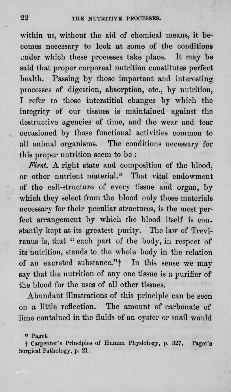 within us, without the aid of chemical means, it be- comes necessary to look at some of the conditions ^nder which these processes take place. It may he said that proper corporeal nutrition constitutes perfect health. Passing by those important and interesting processes of digestion, absorption, etc., by nutrition, I refer to those interstitial changes by which the integrity of our tissues is maintained against the destructive agencies of time, and the wear and tear occasioned by those functional activities common to all animal organisms. The conditions necessary for this proper nutrition seem to be : First. A right state and composition of the blood, or other nutrient material.* That vital endowment of the cell-structure of every tissue and organ, by which they select from the blood only those materials necessary for their peculiar structures, is the most per- fect arrangement by which the blood itself is con- stantly kept at its greatest purity. The law of Trevi- ranus is, that  each part of the body, in respect of its nutrition, stands to the whole body in the relation of an excreted substance.f In this sense we may say that the nutrition of any one tissue is a purifier of the blood for the uses of all other tissues. Abundant illustrations of this principle can be seen on a little reflection. The amount of carbonate of lime contained in the fluids of an oyster or snail would ° Paget. ■f- Carpenter's Principles of Human Physiology, p. 327. Paget's Surgical Pathology, p. 21.