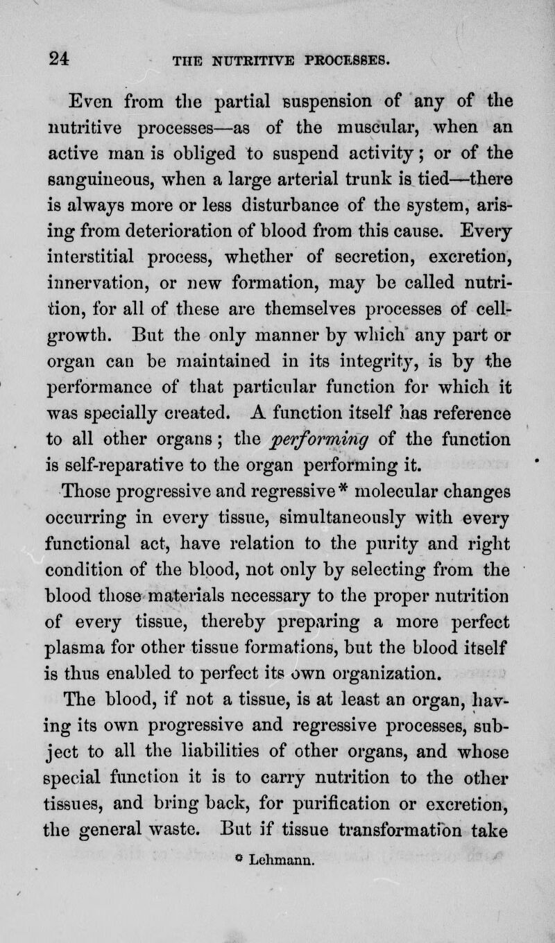 Even from the partial suspension of any of the nutritive processes—as of the muscular, when an active man is obliged to suspend activity; or of the sanguineous, when a large arterial trunk is tied—there is always more or less disturbance of the system, aris- ing from deterioration of blood from this cause. Every interstitial process, whether of secretion, excretion, innervation, or new formation, may be called nutri- tion, for all of these are themselves processes of cell- growth. But the only manner by which any part or organ can be maintained in its integrity, is by the performance of that particular function for whicli it was specially created. A function itself has reference to all other organs; the performing of the function is self-reparative to the organ performing it. Those progressive and regressive * molecular changes occurring in every tissue, simultaneously with every functional act, have relation to the purity and right condition of the blood, not only by selecting from the blood those materials necessary to the proper nutrition of every tissue, thereby preparing a more perfect plasma for other tissue formations, but the blood itself is thus enabled to perfect its own organization. The blood, if not a tissue, is at least an organ, hav- ing its own progressive and regressive processes, sub- ject to all the liabilities of other organs, and whose special function it is to carry nutrition to the other tissues, and bring back, for purification or excretion, the general waste. Bat if tissue transformation take ° Lehmann.