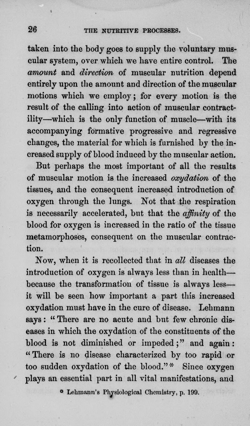 taken into the body goes to supply the voluntary mus- cular system, over which we have entire control. The amount and direction of muscular nutrition depend entirely upon the amount and direction of the muscular motions which we employ; for every motion is the result of the calling into action of muscular contract- ility—which is the only function of muscle—with its accompanying formative progressive and regressive changes, the material for which is furnished by the in- creased supply of blood induced by the muscular action. But perhaps the most important of all the results of muscular motion is the increased oxyelation of the tissues, and the consequent increased introduction of oxygen through the lungs. ISTot that the respiration is necessarily accelerated, but that the affinity of the blood for oxygen is increased in the ratio of the tissue metamorphoses, consequent on the muscular contrac- tion. Now, when it is recollected that in all diseases the introduction of oxygen is always less than in health— because the transformation of tissue is always less— it will be seen how important a part this increased oxydation must have in the cure of disease. Lehmann says:  There are no acute and but few chronic dis- eases in which the oxydation of the constituents of the blood is not diminished or impeded; and again : There is no disease characterized by too rapid or too sudden oxydation of the blood.* Since oxygen plays an essential part in all vital manifestations, and ° Lehmann's Physiological Chemistry, p. 199.