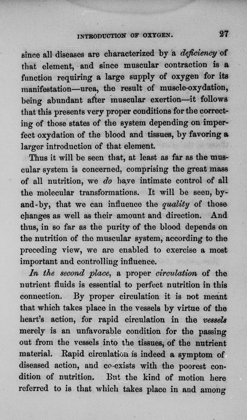 since all diseases are characterized by a deficiency of that element, and since muscular contraction is a function requiring a large supply of oxygen for its manifestation—urea, the result of muscle-oxydation, beina- abundant after muscular exertion—it follows that this presents very proper conditions for the correct- ing of those states of the system depending on imper- fect oxydation of the blood and tissues, by favoring a larger introduction of that element. Thus it will be seen that, at least as far as the mus- cular system is concerned, comprising the great mass of all nutrition, we do have intimate control of all the molecular transformations. It will be seen, by- and-by, that we can influence the quality of those changes as well as their amount and direction. And thus, in so far as the purity of the blood depends on the nutrition of the muscular system, according to the preceding view, we are enabled to exercise a most important and controlling influence. In the second place, a proper circulation of the nutrient fluids is essential to perfect nutrition in this connection. By proper circulation it is not meant that which takes place in the vessels by virtue of the heart's action, for rapid circulation in the vessels merely is an unfavorable condition for the passing out from the vessels into the tissues, of the nutrient material. Rapid circulation is indeed a symptom of diseased action, and co-exists with the poorest con- dition of nutrition. But the kind of motion here referred to is that which takes place in and among