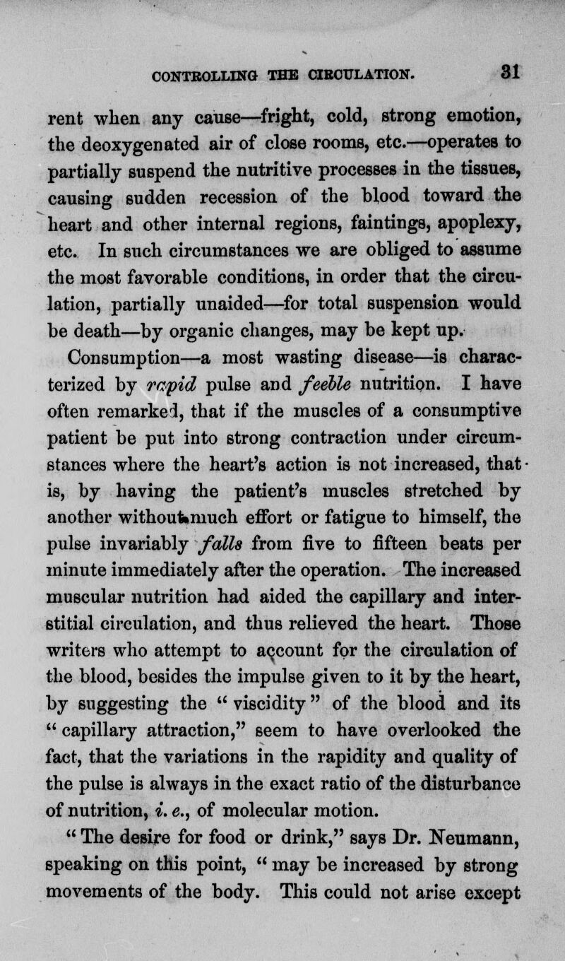 rent when any cause—fright, cold, strong emotion, the deoxygenated air of close rooms, etc.—operates to partially suspend the nutritive processes in the tissues, causing sudden recession of the blood toward the heart and other internal regions, faintinga, apoplexy, etc. In such circumstances we are obliged to assume the most favorable conditions, in order that the circu- lation, partially unaided—for total suspension would be death—by organic changes, may be kept up. Consumption—a most wasting disease—is charac- terized by rapid pulse and feeble nutrition. I have often remarked, that if the muscles of a consumptive patient be put into strong contraction under circum- stances where the heart's action is not increased, that is, by having the patient's muscles stretched, by another withoufemuch effort or fatigue to himself, the pulse invariably falls from five to fifteen beats per minute immediately after the operation. The increased muscular nutrition had aided the capillary and inter- stitial circulation, and thus relieved the heart. Those writers who attempt to account for the circulation of the blood, besides the impulse given to it by the heart, by suggesting the  viscidity of the blood and its  capillary attraction, seem to have overlooked the fact, that the variations in the rapidity and quality of the pulse is always in the exact ratio of the disturbance of nutrition, i. e., of molecular motion.  The desire for food or drink, says Dr. Neumann, speaking on this point,  may be increased by strong movements of the body. This could not arise except