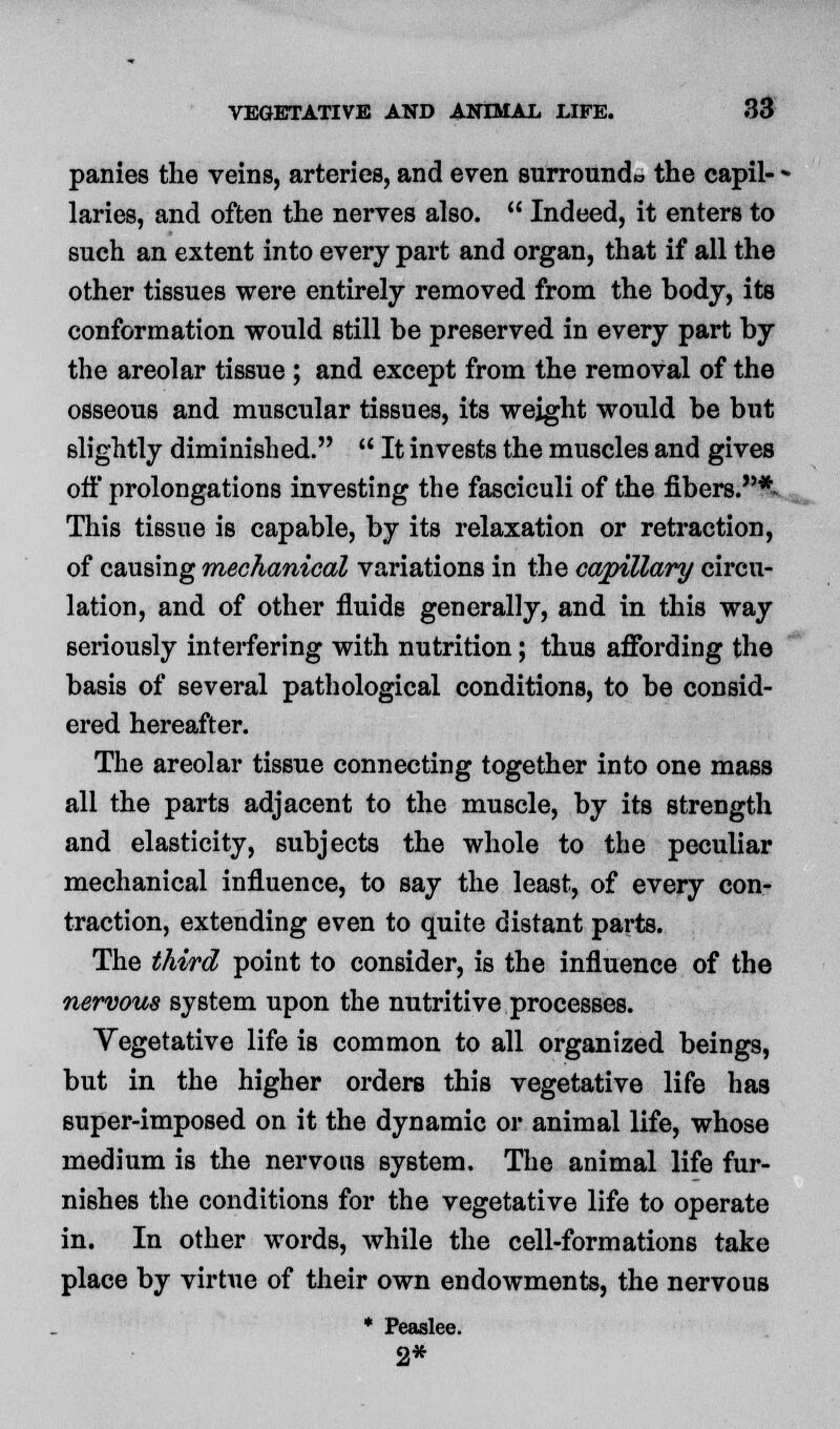 panies the veins, arteries, and even surroundo the capil- * laries, and often the nerves also.  Indeed, it enters to such an extent into every part and organ, that if all the other tissues were entirely removed from the body, its conformation would still be preserved in every part by the areolar tissue ; and except from the removal of the osseous and muscular tissues, its weight would be but slightly diminished.  It invests the muscles and gives off prolongations investing the fasciculi of the fibers.* This tissue is capable, by its relaxation or retraction, of causing mechanical variations in the capillary circu- lation, and of other fluids generally, and in this way seriously interfering with nutrition; thus affording the basis of several pathological conditions, to be consid- ered hereafter. The areolar tissue connecting together into one mass all the parts adjacent to the muscle, by its strength and elasticity, subjects the whole to the peculiar mechanical influence, to say the least, of every con- traction, extending even to quite distant parts. The third point to consider, is the influence of the nervous system upon the nutritive processes. Vegetative life is common to all organized beings, but in the higher orders this vegetative life has super-imposed on it the dynamic or animal life, whose medium is the nervous system. The animal life fur- nishes the conditions for the vegetative life to operate in. In other words, while the cell-formations take place by virtue of their own endowments, the nervous * Peaslee. 2*