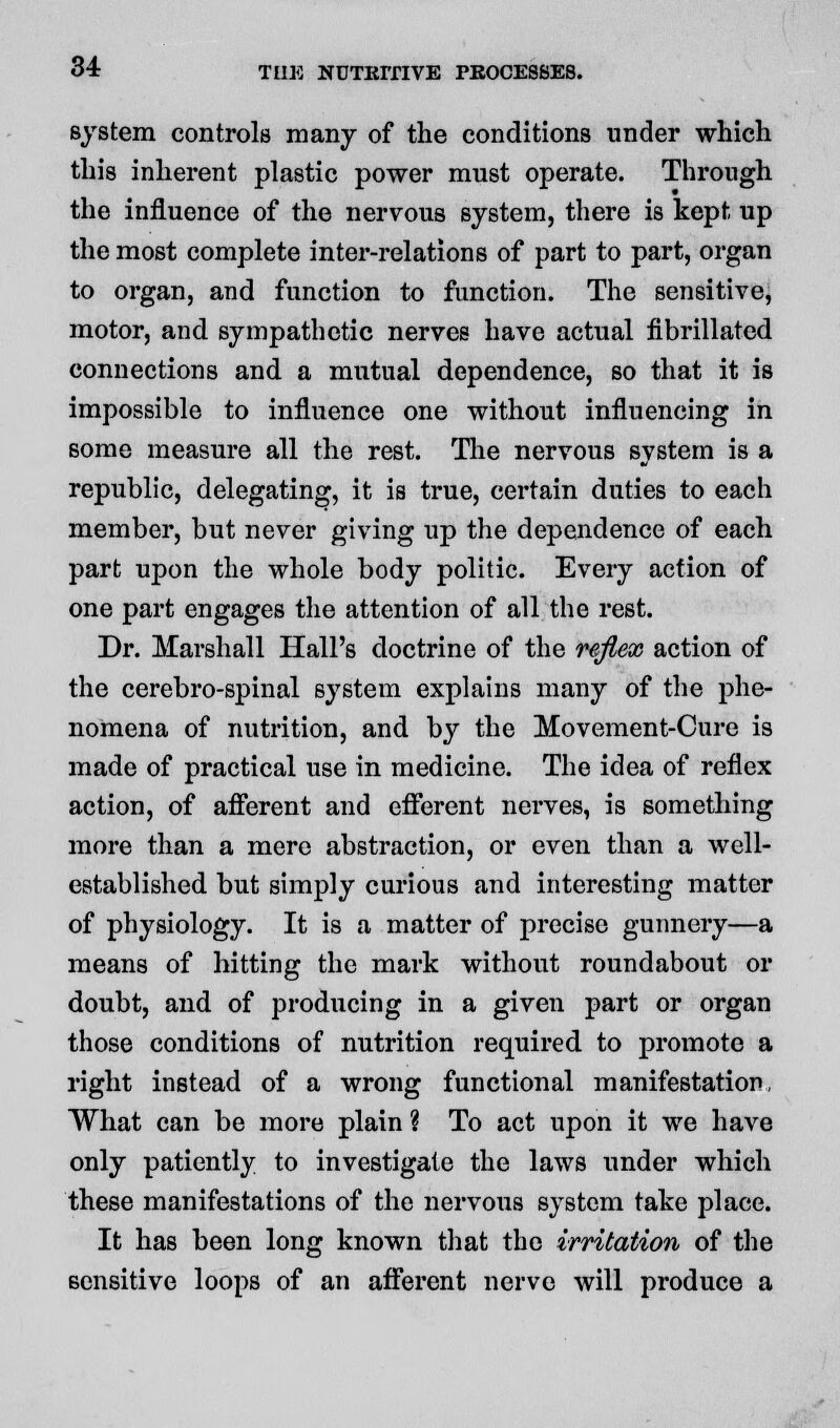 system controls many of the conditions under which this inherent plastic power must operate. Through the influence of the nervous system, there is kept up the most complete inter-relations of part to part, organ to organ, and function to function. The sensitive, motor, and sympathetic nerves have actual fibrillated connections and a mutual dependence, so that it is impossible to influence one without influencing in some measure all the rest. The nervous system is a republic, delegating, it is true, certain duties to each member, but never giving up the dependence of each part upon the whole body politic. Every action of one part engages the attention of all the rest. Dr. Marshall Hall's doctrine of the reflex action of the cerebro-spinal system explains many of the phe- nomena of nutrition, and by the Movement-Cure is made of practical use in medicine. The idea of reflex action, of afferent and efferent nerves, is something more than a mere abstraction, or even than a well- established but simply curious and interesting matter of physiology. It is a matter of precise gunnery—a means of hitting the mark without roundabout or doubt, and of producing in a given part or organ those conditions of nutrition required to promote a right instead of a wrong functional manifestation, What can be more plain ? To act upon it we have only patiently to investigate the laws under which these manifestations of the nervous system take place. It has been long known that the irritation of the sensitive loops of an afferent nerve will produce a