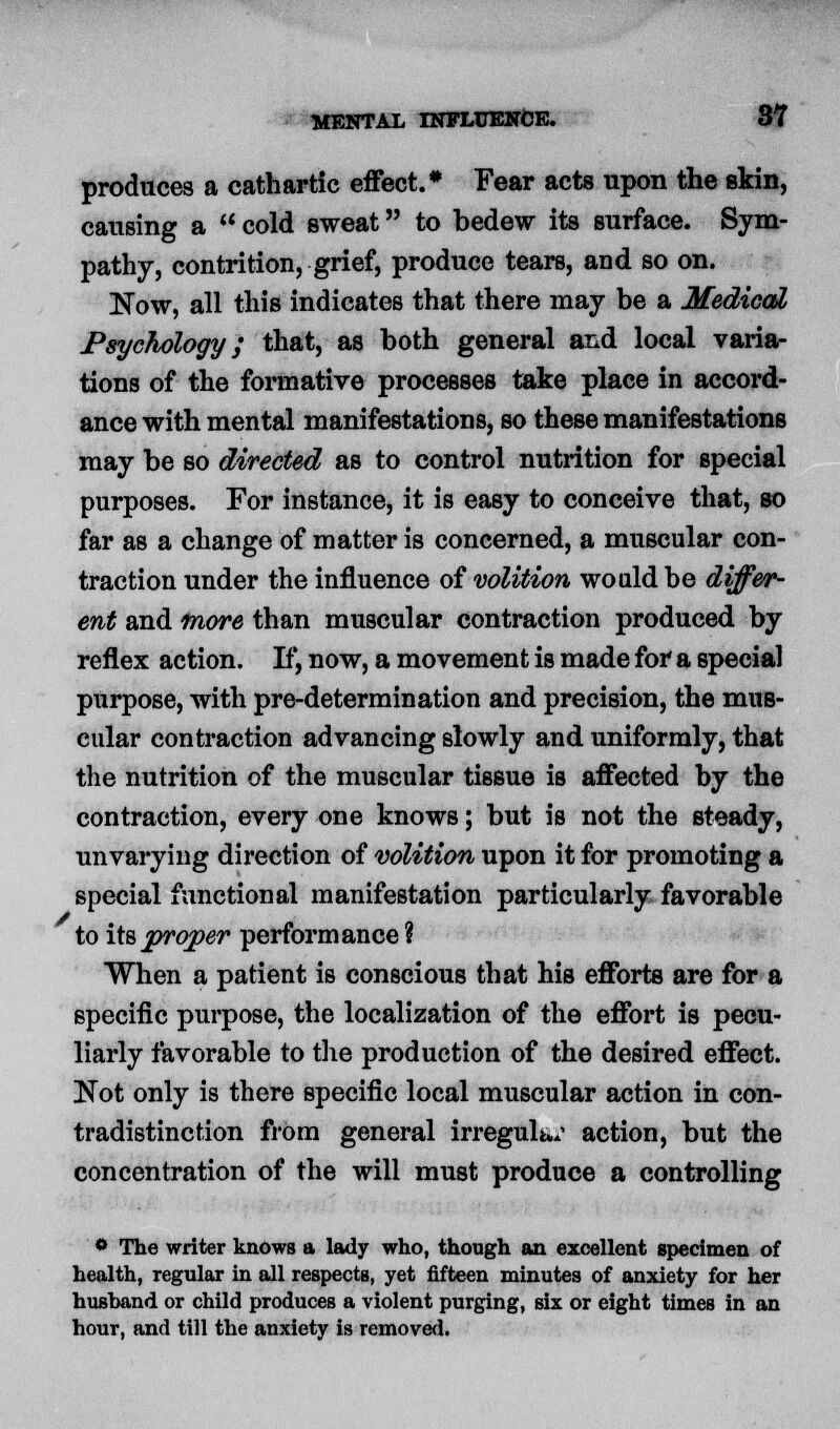 produces a cathartic effect.* Fear acts upon the skin, causing a  cold sweat to bedew its surface. Sym- pathy, contrition, grief, produce tears, and so on. Now, all this indicates that there may be a Medical Psychology; that, as both general and local varia- tions of the formative processes take place in accord- ance with mental manifestations, so these manifestations may be so directed as to control nutrition for special purposes. For instance, it is easy to conceive that, so far as a change of matter is concerned, a muscular con- traction under the influence of volition would be differ- ent and more than muscular contraction produced by reflex action. If, now, a movement is made for a special purpose, with pre-determination and precision, the mus- cular contraction advancing slowly and uniformly, that the nutrition of the muscular tissue is affected by the contraction, every one knows; but is not the steady, unvarying direction of volition upon it for promoting a special functional manifestation particularly favorable to its proper performance ? When a patient is conscious that his efforts are for a specific purpose, the localization of the effort is pecu- liarly favorable to the production of the desired effect. Not only is there specific local muscular action in con- tradistinction frOm general irreguli^ action, but the concentration of the will must produce a controlling • The writer knows a lady who, though an excellent specimen of health, regular in all respects, yet fifteen minutes of anxiety for her husband or child produces a violent purging, six or eight times in an hour, and till the anxiety is removed.