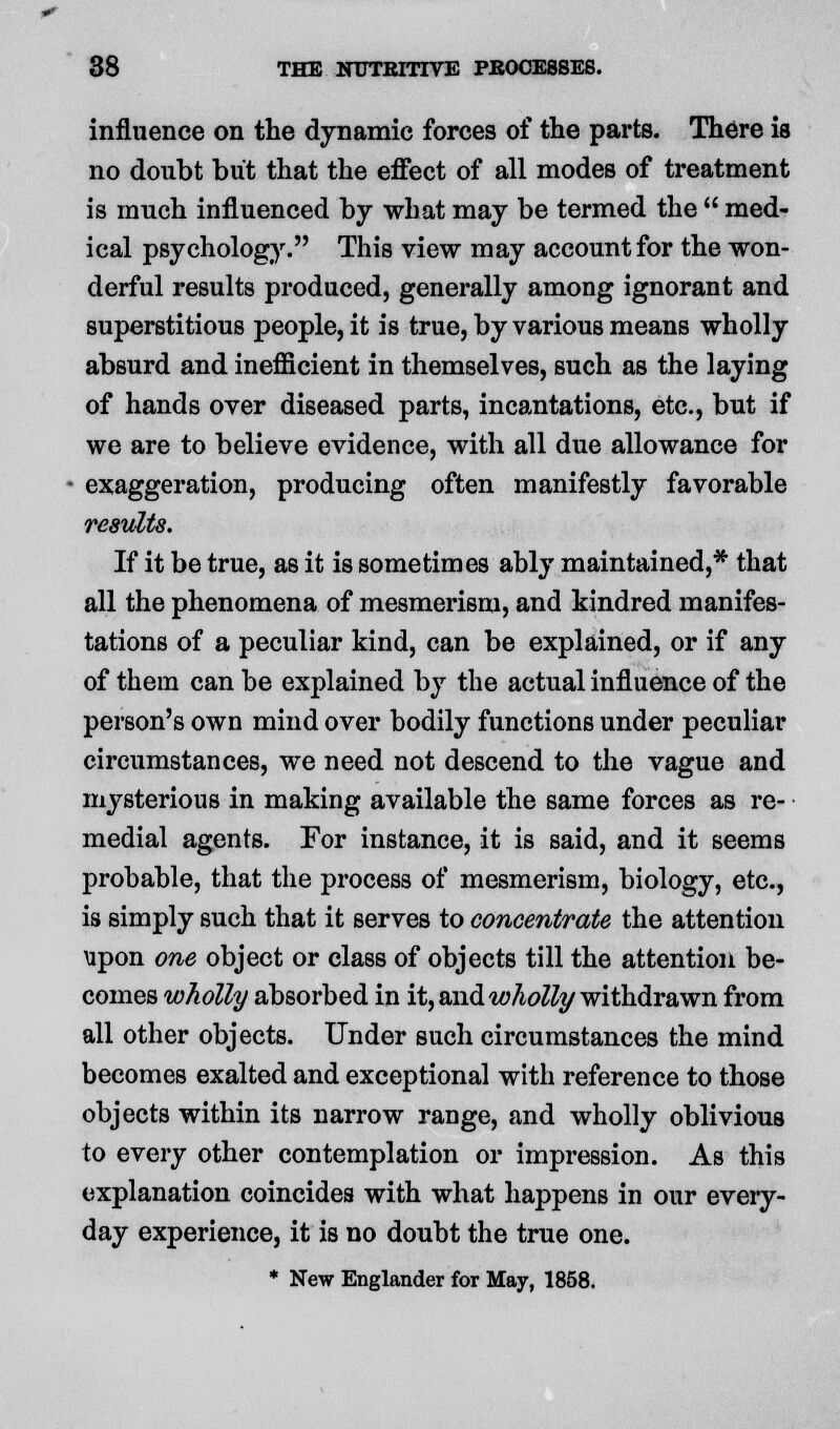 influence on the dynamic forces of the parts. There is no doubt but that the effect of all modes of treatment is much influenced by what may be termed the  med- ical psychology. This view may account for the won- derful results produced, generally among ignorant and superstitious people, it is true, by various means wholly absurd and inefiicient in themselves, such as the laying of hands over diseased parts, incantations, etc., but if we are to believe evidence, with all due allowance for exaggeration, producing often manifestly favorable results. If it be true, as it is sometimes ably maintained,* that all the phenomena of mesmerism, and kindred manifes- tations of a peculiar kind, can be explained, or if any of them can be explained by the actual influence of the person's own mind over bodily functions under peculiar circumstances, we need not descend to the vague and mysterious in making available the same forces as re- medial agents. For instance, it is said, and it seems probable, that the process of mesmerism, biology, etc., is simply such that it serves to concentrate the attention upon one object or class of objects till the attention be- comes wholly absorbed in it, and wholly withdrawn from all other objects. Under such circumstances the mind becomes exalted and exceptional with reference to those objects within its narrow range, and wholly oblivious to every other contemplation or impression. As this explanation coincides with what happens in our every- day experience, it is no doubt the true one. * New Englander for May, 1858.