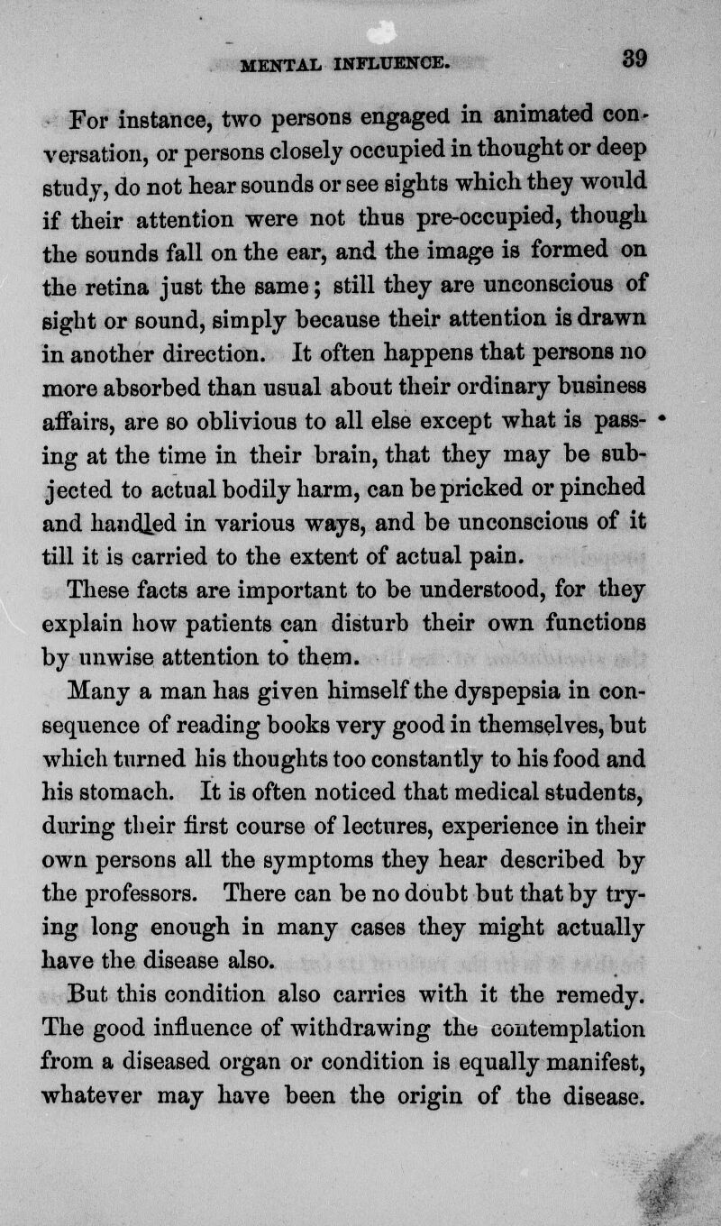 For instance, two persons engaged in animated con- versation, or persons closely occupied in thought or deep study, do not hear sounds or see sights which they would if their attention were not thus pre-occupied, though the sounds fall on the ear, and the image is formed on the retina just the same; still they are unconscious of sight or sound, simply because their attention is drawn in another direction. It often happens that persons no more absorbed than usual about their ordinary business affairs, are so oblivious to all else except what is pass- • ing at the time in their brain, that they may be sub- jected to actual bodily harm, can be pricked or pinched and handled in various ways, and be unconscious of it till it is carried to the extent of actual pain. These facts are important to be understood, for they explain how patients can disturb their own functions by unwise attention to them. Many a man has given himself the dyspepsia in eon- sequence of reading books very good in themselves, but which turned his thoughts too constantly to his food and his stomach. It is often noticed that medical students, during their first course of lectures, experience in their own persons all the symptoms they hear described by the professors. There can be no doubt but that by try- ing long enough in many cases they might actually have the disease also. But this condition also carries with it the remedy. The good influence of withdrawing the contemplation from a diseased organ or condition is equally manifest, whatever may have been the origin of the disease.